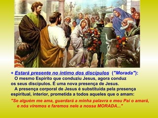 +  Estará presente no íntimo dos discípulos   ( "Morada" ): O mesmo Espírito que conduziu Jesus, agora conduz  os seus discípulos. É uma nova presença de Jesus.  A presença corporal de Jesus é substituída pela presença espiritual, interior, prometida a todos aqueles que o amam:   "Se alguém me ama, guardará a minha palavra e meu Pai o amará,  e nós viremos e faremos nele a nossa MORADA..." 