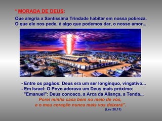 *   MORADA DE DEUS : Que alegria a Santíssima Trindade habitar em nossa pobreza.  O que ele nos pede, é algo que podemos dar, o nosso amor... - Entre os pagãos: Deus era um ser longínquo, vingativo... - Em Israel: O Povo adorava um Deus mais próximo: "Emanuel": Deus conosco, a Arca da Aliança, a Tenda...   Porei minha casa bem no meio de vós, e o meu coração nunca mais vos deixará”.   (Lev 26,11) 
