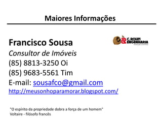 Maiores Informações


Francisco Sousa
Consultor de Imóveis
(85) 8813-3250 Oi
(85) 9683-5561 Tim
E-mail: sousafco@gmail.com
http://meusonhoparamorar.blogspot.com/

"O espírito da propriedade dobra a força de um homem"
Voltaire - filósofo francês
 