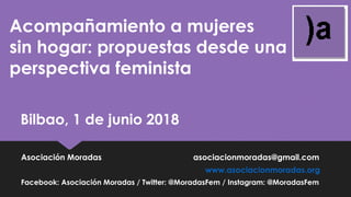 Acompañamiento a mujeres
sin hogar: propuestas desde una
perspectiva feminista
Bilbao, 1 de junio 2018
Asociación Moradas asociacionmoradas@gmail.com
www.asociacionmoradas.org
Facebook: Asociación Moradas / Twitter: @MoradasFem / Instagram: @MoradasFem
 