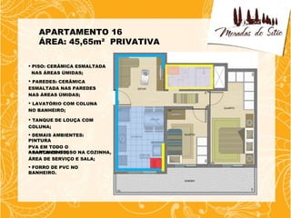 APARTAMENTO 16
   ÁREA: 45,65m² PRIVATIVA

 PISO: CERÂMICA ESMALTADA
  NAS ÁREAS ÚMIDAS;
 PAREDES: CERÂMICA
ESMALTADA NAS PAREDES
NAS ÁREAS ÚMIDAS;
 LAVATÓRIO COM COLUNA
NO BANHEIRO;

 TANQUE DE LOUÇA COM
COLUNA;
 DEMAIS AMBIENTES:
PINTURA
PVA EM TODO O
 SANCA DE GESSO NA COZINHA,
APARTAMENTO;
ÁREA DE SERVIÇO E SALA;
 FORRO DE PVC NO
BANHEIRO.
 
