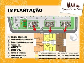 IMPLANTAÇÃO




CENTRO COMERCIAL
ESTACIONAMENTO COMERCIAL
ÁREA COMUM DESCOBERTA
ACESSO DO
CONDOMÍNIO
TORRE A:
ARAUCÁRIA
TORRE B: IPÊ
TORRE C: AROEIRA           APARTAMENTOS FINAIS 1 E 2 ÁREA PRIVATIVA 48,02M²

ESTACIONAMENTO             APARTAMENTOS FINAIS 3 E 6 ÁREA PRIVATIVA 50,68M²
DESCOBERTO
                           APARTAMENTOS FINAIS 4 E 5 ÁREA PRIVATIVA 49,12M²
 