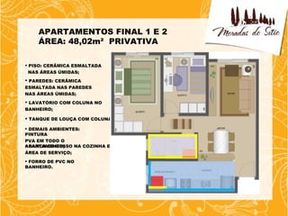 APARTAMENTOS FINAL 1 E 2
    ÁREA: 48,02m² PRIVATIVA

 PISO: CERÂMICA ESMALTADA
  NAS ÁREAS ÚMIDAS;
 PAREDES: CERÂMICA
ESMALTADA NAS PAREDES
NAS ÁREAS ÚMIDAS;
 LAVATÓRIO COM COLUNA NO
BANHEIRO;

 TANQUE DE LOUÇA COM COLUNA;

 DEMAIS AMBIENTES:
PINTURA
PVA EM TODO O
APARTAMENTO;
 SANCA DE GESSO NA COZINHA E
ÁREA DE SERVIÇO;
 FORRO DE PVC NO
BANHEIRO.
 