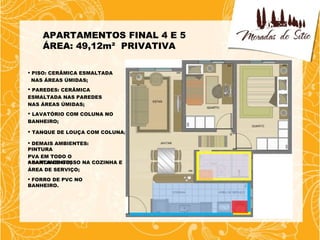APARTAMENTOS FINAL 4 E 5
    ÁREA: 49,12m² PRIVATIVA

 PISO: CERÂMICA ESMALTADA
  NAS ÁREAS ÚMIDAS;
 PAREDES: CERÂMICA
ESMALTADA NAS PAREDES
NAS ÁREAS ÚMIDAS;
 LAVATÓRIO COM COLUNA NO
BANHEIRO;

 TANQUE DE LOUÇA COM COLUNA;

 DEMAIS AMBIENTES:
PINTURA
PVA EM TODO O
APARTAMENTO;
 SANCA DE GESSO NA COZINHA E
ÁREA DE SERVIÇO;
 FORRO DE PVC NO
BANHEIRO.
 