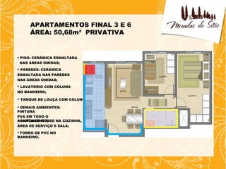 APARTAMENTOS FINAL 3 E 6
     ÁREA: 50,68m² PRIVATIVA


 PISO: CERÂMICA ESMALTADA
  NAS ÁREAS ÚMIDAS;
 PAREDES: CERÂMICA
ESMALTADA NAS PAREDES
NAS ÁREAS ÚMIDAS;
 LAVATÓRIO COM COLUNA
NO BANHEIRO;

 TANQUE DE LOUÇA COM COLUNA;

 DEMAIS AMBIENTES:
PINTURA
PVA EM TODO O
APARTAMENTO;
 SANCA DE GESSO NA COZINHA,
ÁREA DE SERVIÇO E SALA;
 FORRO DE PVC NO
BANHEIRO.
 