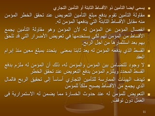
‫يسمى‬
‫ايضا‬
‫التأمين‬
‫ذو‬
‫األقساط‬
‫الثابتة‬
‫آو‬
‫التأمين‬
‫التجاري‬

‫مقاولة‬
‫التأمين‬
‫تقوم‬
‫بدفع‬
‫مبلغ‬
‫التأمين‬
‫التعويض‬
‫عند‬
‫تحقق‬
‫ال‬
‫خطر‬
‫المؤمن‬
‫منه‬
‫مقابل‬
‫األقساط‬
‫الثابتة‬
‫التي‬
‫يدفعها‬
‫المؤمن‬
‫له‬
.

‫انفصال‬
‫المؤمن‬
‫عن‬
‫المؤمن‬
‫له‬
‫ألن‬
‫المؤمن‬
‫وهو‬
‫مقاولة‬
‫التأمين‬
‫يجمع‬
‫األقساط‬
‫من‬
‫المؤمن‬
‫لهم‬
‫لكي‬
‫يستخدمها‬
‫في‬
‫تعويض‬
‫األضرار‬
‫التي‬
‫ق‬
‫د‬
‫تلحق‬
‫بهم‬
‫بعد‬
‫استثمارها‬
‫من‬
‫اجل‬
‫الربح‬
.

‫القسط‬
‫الذي‬
‫يدفعه‬
‫المؤمن‬
‫له‬
‫يعد‬
‫ثابتا‬
‫بمعنى‬
‫يتحدد‬
‫بمبلغ‬
‫مع‬
‫ين‬
‫منذ‬
‫إبرام‬
‫العقد‬

‫ال‬
‫وجود‬
‫للتضامن‬
‫بين‬
‫المؤمن‬
‫والمؤمن‬
،‫له‬
‫ذلك‬
‫أن‬
‫المؤمن‬
‫له‬
‫ملزم‬
‫بدف‬
‫ع‬
‫القسط‬
‫المحدد‬
‫ويلتزم‬
‫المؤمن‬
‫بدفع‬
‫التعويض‬
‫عند‬
‫تحقق‬
‫الخطر‬

‫تهدف‬
‫الهيئات‬
‫الممارسة‬
‫للتأمين‬
‫التجاري‬
‫أساسا‬
‫إلى‬
‫تحقيق‬
‫الرب‬
‫ح‬
‫فالمال‬
‫الذي‬
‫يجمع‬
‫من‬
‫األقساط‬
‫يصبح‬
‫ملكا‬
‫للمؤمن‬

‫التعويض‬
‫للمؤمن‬
‫له‬
‫عند‬
‫حدوث‬
‫الخسارة‬
‫مما‬
‫يضمن‬
‫له‬
‫االستمرارية‬
‫ف‬
‫ى‬
‫العمل‬
‫دون‬
‫توقف‬
.
11
 
