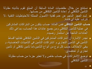 
‫نستنتج‬
‫من‬
‫خالل‬
‫مقتضيات‬
‫المادة‬
‫السابقة‬
‫أن‬
‫المبلغ‬
‫تقوم‬
‫بتأدي‬
‫ته‬
‫مقاولة‬
‫التأمين‬
‫التكافلي‬
‫أو‬
‫إعادة‬
‫التأمين‬
‫التكافلي‬
‫من‬
‫حسابها‬
.

‫لسد‬
‫العجز‬
‫الناجم‬
‫عن‬
‫عدم‬
‫كفاية‬
‫األصول‬
‫الممثلة‬
‫لالحتياطيات‬
‫الت‬
‫قنية‬
‫ال‬،
‫تترتب‬
‫عليه‬
‫أي‬
‫فائدة‬
.
‫التكافلي‬ ‫التأمين‬ ‫حساب‬
‫المادة‬ ‫نفس‬
‫المش‬ ‫اشتراكات‬ ‫من‬ ‫يتكون‬ ‫حساب‬
‫تركين‬
‫في‬ ‫بما‬ ،‫الحساب‬ ‫هذا‬ ‫عائدات‬ ‫جميع‬ ‫ومن‬ ‫التكافلي‬ ‫للتأمين‬ ‫عملية‬ ‫في‬
‫ذلك‬
‫رصيده‬ ‫استثمار‬ ‫عن‬ ‫الناتجة‬ ‫العائدات‬
.

‫تقا‬ ‫التكافلي‬ ‫التأمين‬ ‫في‬ ‫المشتركين‬ ‫اشتراكات‬ ‫أن‬ ‫اإلشارة‬ ‫تجدر‬
‫أقساط‬ ‫بلها‬
‫التأمينات‬ ‫في‬ ‫التأمين‬ ‫اشتراكات‬ ‫و‬ ‫التجاري‬ ‫التأمين‬ ‫في‬ ‫التأمين‬
‫ا‬
‫لتعاضدية‬
‫و‬ ،
‫يبقى‬
‫اإلختالف‬
‫أ‬ ‫تكافلي‬ ‫تأمين‬ ‫إما‬،‫التأمين‬ ‫أنواع‬ ‫من‬ ‫نوع‬ ‫كل‬ ‫حسب‬
‫تأمين‬ ‫و‬
‫تعاضدي‬ ‫أو‬ ‫تجاري‬
.

‫مقاول‬ ‫حساب‬ ‫من‬ ‫جزءا‬ ‫تعتبر‬ ‫وال‬ ‫خاص‬ ‫حساب‬ ‫في‬ ‫االشتراكات‬ ‫توضع‬
‫ة‬
‫التكافلي‬ ‫التأمين‬

13
 