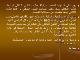 
‫يجب‬
‫على‬
‫المقاولة‬
‫المعتمدة‬
‫لمزاولة‬
‫عمليات‬
‫التأمين‬
‫التكافلي‬
‫أو‬
‫إعادة‬
‫التأمين‬
‫التكافلي‬
‫مسك‬
‫وتدبير‬
‫حسابات‬
‫التأمين‬
‫التكافلي‬
‫أو‬
‫إ‬
‫عادة‬
‫التأمين‬
‫التكافلي‬
‫بصفة‬
‫منفصلة‬
‫عن‬
‫حساباتها‬
‫الخاصة‬
.

‫عليها‬ ‫يصطلح‬ ‫ما‬ ‫المالية‬ ‫و‬ ‫التقنية‬ ‫الفوائض‬ ‫توزيع‬
‫ا‬ ‫بالفائض‬
‫لتأميني‬
‫نص‬
‫المادة‬ ‫في‬ ‫المغربي‬ ‫المشرع‬
3
-
10
‫على‬
،‫أنه‬
“
‫التقني‬ ‫الفوائض‬ ‫كل‬ ‫توزع‬
‫ة‬
‫خ‬ ‫بعد‬ ‫المشتركين‬ ‫على‬ ‫التكافلي‬ ‫التأمين‬ ‫في‬ ‫المحققة‬ ‫والمالية‬
‫صم‬
‫التسبيقات‬
‫عند‬ ‫التكافلية‬
‫االقتضاء‬
.
‫المحققة‬ ‫المذكورة‬ ‫الفوائض‬ ‫كل‬ ‫وتوزع‬
‫إعادة‬ ‫في‬
‫خصم‬ ‫بعد‬ ‫التكافلي‬ ‫التأمين‬ ‫حسابات‬ ‫على‬ ‫التكافلي‬ ‫التأمين‬
‫ال‬
‫تسبيقات‬
‫عند‬ ‫التكافلية‬
‫االقتضاء‬
”
.

‫تكوين‬ ‫بعد‬ ‫إال‬ ‫والمالية‬ ‫التقنية‬ ‫الفوائض‬ ‫توزيع‬ ‫يمكن‬ ‫ال‬
‫االحت‬
‫ياطيات‬
‫والمخصصات‬
.

‫مميزاته‬
14
 