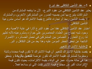 
1
–
‫تبرع‬ ‫عقد‬ ‫التكافلي‬ ‫التأمين‬ ‫عقد‬
،‫التبرع‬ ‫عقود‬ ‫من‬ ‫التكافلي‬ ‫التأمين‬ ‫عقد‬ ‫يعتبر‬
‫المشتر‬ ‫يدفعه‬ ‫ما‬ ‫ألن‬
‫ك‬
‫من‬
‫يتبرع‬ ‫اشتراكات‬
‫بها‬
‫و‬ ،‫اآلخرين‬ ‫المشتركين‬ ‫من‬ ‫الضرر‬ ‫يصيبه‬ ‫لمن‬
‫المشترك‬
‫أساس‬ ‫هو‬ ‫االشتراك‬ ‫بقيمة‬ ‫فالتبرع‬ ،‫تجارة‬ ‫أو‬ ‫ربحا‬ ‫التأمين‬ ‫يقصد‬ ‫ال‬
‫مشروعية‬
‫التكافلي‬ ‫التأمين‬
.
‫األ‬ ‫غاية‬ ‫في‬ ‫آثارا‬ ‫التبرع‬ ‫عقود‬ ‫من‬ ‫عقدا‬ ‫التكافلي‬ ‫التأمين‬ ‫عقد‬ ‫اعتبار‬
‫وهو‬ ‫همية‬
‫ت‬ ‫ألنه‬،‫ومشروعيته‬ ‫جوازه‬ ‫على‬ ‫المعاصرين‬ ‫العلماء‬ ‫بين‬ ‫إجماع‬ ‫شبه‬ ‫وجود‬
‫ظهر‬
‫ا‬ ‫و‬ ،‫الخسائر‬ ‫تحمل‬ ‫في‬ ‫المشتركين‬ ‫بين‬ ‫التضامن‬ ‫و‬ ‫التعاون‬ ‫روح‬ ‫لنا‬
‫ألضرار‬
‫البر‬ ‫و‬ ‫التكافل‬ ‫قبل‬ ‫من‬ ‫يعد‬ ‫وهذا‬ ‫عليه‬ ‫المؤمن‬ ‫الخطر‬ ‫تحقق‬ ‫عن‬ ‫الناتجة‬
.

2
-
‫للتغيير‬ ‫االشتراك‬ ‫قابلية‬

‫قيم‬ ‫تكون‬ ‫ال‬ ‫االشتراك‬ ‫قيمة‬ ‫أن‬ ‫للتغيير‬ ‫االشتراك‬ ‫بقابلية‬ ‫يقصد‬
‫وثابتة‬ ‫محددة‬ ‫ة‬
‫عرضة‬ ‫تكون‬ ‫االشتراك‬ ‫فقيمة‬ ،‫للمشترك‬ ‫ومعلومة‬
‫بالزيادة‬ ‫للتعديل‬
‫و‬
‫يتحقق‬
‫قي‬ ‫تكون‬ ‫بحيث‬ ،‫االلتزامات‬ ‫بقيمة‬ ‫الوفاء‬ ‫في‬ ‫عجز‬ ‫حدوث‬ ‫حالة‬ ‫في‬ ‫هذا‬
‫مة‬
‫سدادها‬ ‫تم‬ ‫التي‬ ‫االشتراكات‬ ‫قيمة‬ ‫مجموع‬ ‫من‬ ‫أكبر‬ ‫االلتزامات‬
‫فعال‬
. 15
 
