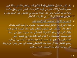 
‫التعديل‬ ‫يكون‬ ‫وقد‬
‫االشتراك‬ ‫قيمة‬ ‫بتخفيض‬
‫ح‬ ‫في‬ ‫ذلك‬ ‫ويتحقق‬ ،
‫كون‬ ‫الة‬
‫فا‬ ‫يحقق‬ ‫الذي‬ ‫األمر‬ ،‫االلتزامات‬ ‫قيمة‬ ‫من‬ ‫أكبر‬ ‫االشتراكات‬ ‫حصيلة‬
‫ئضا‬
‫الم‬ ‫على‬ ‫الفائض‬ ‫توزيع‬ ‫يتم‬ ‫الحالة‬ ‫هذه‬ ‫وفي‬ ‫التأمين‬ ‫لشركة‬ ‫ماليا‬
‫أو‬ ‫شتركين‬
‫الالحقة‬ ‫الفترات‬ ‫عن‬ ‫االشتراكات‬ ‫قيمة‬ ‫تخفيض‬
.

3
-
‫المشتركين‬ ‫على‬ ‫التأميني‬ ‫الفائض‬ ‫توزيع‬

‫التعو‬ ‫قيمة‬ ‫وبين‬ ‫عليها‬ ‫المحصل‬ ‫االشتراكات‬ ‫بين‬ ‫الفرق‬ ‫يتمثل‬
‫يضات‬
،‫المدفوعة‬
‫لل‬ ‫خالصا‬ ‫حقا‬ ‫يكون‬ ‫التكافلي‬ ‫التأمين‬ ‫في‬ ‫فالفائض‬
،‫مشتركين‬
‫في‬ ‫عجز‬ ‫حدوث‬ ‫عند‬ ‫اإلضافي‬ ‫االشتراك‬ ‫بدفع‬ ‫التزاماتهم‬ ‫مقابل‬
‫س‬
‫داد‬
‫ع‬ ‫الفائض‬ ‫بتوزيع‬ ‫الشركات‬ ‫تلتزم‬ ‫وال‬ ،‫المستحقة‬ ‫التعويضات‬
‫لى‬
‫تقرر‬ ‫أن‬ ،‫األساسي‬ ،‫ونظامها‬ ‫لوائحها‬ ‫حسب‬ ‫لها‬ ‫يجوز‬ ‫إذ‬ ،‫المشتركين‬
‫ع‬ ‫يطرأ‬ ‫عجز‬ ‫أي‬ ‫لمقابلة‬ ‫كاحتياطي‬ ‫منه‬ ‫نسبة‬ ‫أو‬ ‫كله‬ ‫الفائض‬ ‫وضع‬
‫زيادة‬ ‫ن‬
‫عليها‬ ‫المؤمن‬ ‫لألخطار‬ ،‫الحدوث‬ ‫متوقعة‬ ‫غير‬
.

16
 