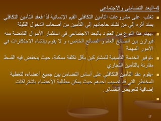 4
-
‫واالجتماعي‬ ‫التضامني‬ ‫البعد‬

‫ا‬ ‫فعقد‬ ‫لذا‬ ‫اإلنسانية‬ ‫القيم‬ ‫التكافلي‬ ‫التأمين‬ ‫مشروعات‬ ‫على‬ ‫تغلب‬
‫التكافلي‬ ‫لتأمين‬
‫القلي‬ ‫الدخول‬ ‫أصحاب‬ ‫من‬ ‫التأمين‬ ‫إلى‬ ‫حاجاتهم‬ ‫تشتد‬ ‫من‬ ‫إلى‬ ‫أثره‬ ‫يمتد‬
‫لة‬

-
‫الفا‬ ‫األموال‬ ‫استثمار‬ ‫في‬ ‫االجتماعي‬ ‫بالبعد‬ ‫العقود‬ ‫من‬ ‫النوع‬ ‫هذا‬ ‫يهتم‬
‫منه‬ ‫ئضة‬
‫االحت‬ ‫بإنشاء‬ ‫يقوم‬ ‫ال‬ ‫و‬ ،‫الخاص‬ ‫الصالح‬ ‫و‬ ‫العام‬ ‫الصالح‬ ‫بين‬ ‫فيوازن‬
‫في‬ ‫كارات‬
‫المهمة‬ ‫األمور‬

-
‫ين‬ ‫حيث‬ ،‫ممكنة‬ ‫تكلفة‬ ‫بأقل‬ ‫للمشتركين‬ ‫التأمينية‬ ‫الخدمة‬ ‫توفير‬
‫القسط‬ ‫فيه‬ ‫خفض‬
‫التجاري‬ ‫بالتأمين‬ ‫مقارنة‬

-
‫أعضاءه‬ ‫جميع‬ ‫بين‬ ‫التضامن‬ ‫أساس‬ ‫على‬ ‫التكافلي‬ ‫التأمين‬ ‫عقد‬ ‫يقوم‬
‫لتغطية‬
‫باشتراكات‬ ‫األعضاء‬ ‫مطالبة‬ ‫يمكن‬ ‫حيث‬ ‫أحدهم‬ ‫تصيب‬ ‫قد‬ ‫التي‬ ‫المخاطر‬
‫الخسائر‬ ‫لتعويض‬ ‫إضافية‬
.

17
 