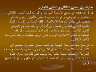 ‫مقارنة‬
‫بين‬
‫التأمين‬
‫التكافلي‬
‫و‬
‫التأمين‬
‫التجاري‬

1
-
‫المرجعية‬
‫الت‬ ‫التأمين‬ ‫شركات‬ ‫في‬ ‫تجري‬ ‫التي‬ ‫األنشطة‬ ‫جميع‬ ‫في‬
‫من‬ ‫كافلي‬
‫ب‬ ‫وتوزيعه‬ ،‫التأميني‬ ‫الفائض‬ ‫حساب‬ ‫قواعد‬ ‫و‬ ،‫تعويض‬ ‫و‬ ،‫استثمار‬
‫أنها‬
‫المث‬ ‫هو‬ ‫كما‬ ،‫االسالمي‬ ‫الفقه‬ ‫و‬ ‫اإلسالمية‬ ‫الشريعة‬ ‫أحكام‬ ‫في‬ ‫تنحصر‬
‫ال‬
‫ال‬ ‫من‬ ‫بالمطابقة‬ ‫الرأي‬ ‫أخذ‬ ‫في‬ ‫المتمثل‬ ‫المغربي‬ ‫للقانون‬ ‫بالنسبة‬
‫مجلس‬
‫العلمي‬
‫األعلى‬
.
‫فقه‬ ‫في‬ ‫والمتخصصين‬ ‫العلماء‬ ‫من‬ ‫مجموعة‬ ‫يضم‬
‫ش‬ ‫نشاط‬ ‫و‬ ‫عمليات‬ ‫توجيه‬ ‫بدور‬ ‫ليقوموا‬ ‫اإلسالمية‬ ‫المالية‬ ‫المعامالت‬
‫ركات‬
‫التكافلي‬ ‫التأمين‬
.

‫تخضع‬ ،‫التجاري‬ ‫التأمين‬ ‫لشركات‬ ‫النهائية‬ ‫المرجعية‬ ‫نجد‬ ‫حين‬ ‫في‬
‫إلى‬
‫ف‬ ‫مع‬ ‫ينسجم‬ ،‫محض‬ ‫تجاري‬ ‫تقليدي‬ ‫أصل‬ ‫ذات‬ ‫األعراف‬ ‫و‬ ‫التشريعات‬
‫لسفة‬
‫عقود‬ ‫إجراء‬ ‫من‬ ‫ذلك‬ ‫على‬ ‫يترتب‬ ‫وما‬ ‫عامة‬ ‫بصفة‬ ‫الرأسمالية‬ ‫المدرسة‬
‫أسس‬ ‫وفق‬ ‫التأمين‬ ‫عمليات‬
‫المعاوضات‬
‫و‬ ‫الربا‬ ‫و‬ ‫الغرر‬ ‫على‬ ‫المبنية‬
‫تحقيق‬
‫الربح‬
.
18
 