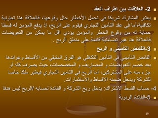 
2
-
‫العالقات‬
‫بين‬
‫اطراف‬
‫العقد‬

‫يعتبر‬
‫المشترك‬
‫شريكا‬
‫في‬
‫تحمل‬
‫األخطار‬
‫حال‬
،‫وقوعها‬
‫فالعالقة‬
‫هنا‬
‫ت‬
‫عاونية‬
‫أما‬،‫تكافلية‬
‫في‬
‫عقد‬
‫التأمين‬
‫التجاري‬
‫فيقوم‬
‫على‬
،‫الربح‬
‫إذ‬
‫يدفع‬
‫ال‬
‫مؤمن‬
‫له‬
‫قسطا‬
‫حماية‬
‫له‬
‫من‬
‫وقوع‬
‫الخطر‬
‫والمؤمن‬
‫يؤدي‬
‫اقل‬
‫ما‬
‫يمكن‬
‫من‬
‫التعويضات‬
‫فالعالقة‬
‫هنا‬
‫غير‬
‫تضامنية‬
‫قائمة‬
‫على‬
‫منطق‬
‫الربح‬
.

3
-
‫الربح‬ ‫و‬ ‫التأميني‬ ‫الفائض‬

‫األق‬ ‫من‬ ‫المتبقي‬ ‫الفرق‬ ‫هو‬ ‫التكافلي‬ ‫التأمين‬ ‫في‬ ‫التأميني‬ ‫الفائض‬
‫وعوائدها‬ ‫ساط‬
‫كله‬ ‫يصرف‬ ‫حيث‬ ،‫المخصصات‬ ‫و‬ ‫المصاريف‬ ‫و‬ ‫التعويضات‬ ‫خصم‬ ‫بعد‬
‫أو‬
‫م‬ ‫فيعتبر‬ ‫التجاري‬ ‫التامين‬ ‫في‬ ‫الربح‬ ‫أما‬ ،‫المشتركين‬ ‫على‬ ‫منه‬ ‫جزء‬
‫خاصا‬ ‫لكا‬
‫واالستثمارات‬ ‫االقساط‬ ‫ضمنه‬ ‫ويدخل‬ ‫للشركة‬
.
4
-
‫االشتراك‬ ‫القسط‬ ‫حساب‬
:
‫الفائدة‬ ‫و‬ ‫الشركة‬ ‫ربح‬ ‫يدخل‬
‫لحسابه‬
/
‫الربح‬
‫هدفا‬ ‫ليس‬

5
-
‫الفائدة‬
‫الربوية‬
19
 