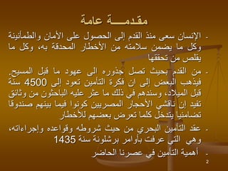 2
‫عامة‬ ‫مقـدمــــة‬
-
‫اإلنسان‬
‫سعى‬
‫منذ‬
‫القدم‬
‫إلى‬
‫الحصول‬
‫على‬
‫األمان‬
‫والطمأني‬
‫نة‬
‫وكل‬
‫ما‬
‫يضمن‬
‫سالمته‬
‫من‬
‫األخطار‬
‫المحدقة‬
‫به‬
،
‫وكل‬
‫ما‬
‫يقلص‬
‫من‬
‫تحققها‬
-
‫من‬
‫القدم‬
‫بحيث‬
‫تصل‬
‫جذوره‬
‫الى‬
‫عهود‬
‫ما‬
‫قبل‬
‫المسيح‬
.
‫فيذهب‬
‫البعض‬
‫إلى‬
‫ان‬
‫فكرة‬
‫التأمين‬
‫تعود‬
‫إلى‬
4500
‫سنة‬
‫قبل‬
،‫الميالد‬
‫وسندهم‬
‫في‬
‫ذلك‬
‫ما‬
‫عثر‬
‫عليه‬
‫الباحثون‬
‫من‬
‫وثائق‬
‫تفيد‬
‫إن‬
‫ناقشي‬
‫األحجار‬
‫المصريين‬
‫كونوا‬
‫فيما‬
‫بينهم‬
‫صندوقا‬
‫تضامنيا‬
‫يتدخل‬
‫كلما‬
‫تعرض‬
‫بعضهم‬
‫لألخطار‬
-
‫عقد‬
‫التأمين‬
‫البحري‬
‫من‬
‫حيث‬
‫شروطه‬
‫وقواعده‬
،‫وإجراءاته‬
‫وهي‬
‫التي‬
‫عرفت‬
‫بأوامر‬
‫برشلونة‬
‫سنة‬
1435
-
‫أهمية‬
‫التأمين‬
‫في‬
‫عصرنا‬
‫الحاضر‬
 