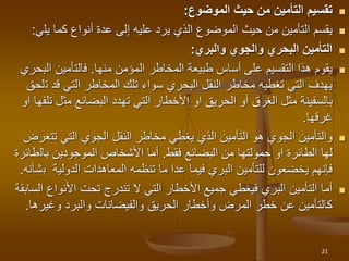 
‫الموضوع‬ ‫حيث‬ ‫من‬ ‫التأمين‬ ‫تقسيم‬
:

‫يل‬ ‫كما‬ ‫أنواع‬ ‫عدة‬ ‫إلى‬ ‫عليه‬ ‫يرد‬ ‫الذي‬ ‫الموضوع‬ ‫حيث‬ ‫من‬ ‫التأمين‬ ‫يقسم‬
‫ي‬
:

‫والبري‬ ‫والجوي‬ ‫البحري‬ ‫التأمين‬
:

‫المؤمن‬ ‫المخاطر‬ ‫طبيعة‬ ‫أساس‬ ‫على‬ ‫التقسيم‬ ‫هذا‬ ‫يقوم‬
‫منها‬
.
‫ا‬ ‫فالتأمين‬
‫لبحري‬
‫ت‬ ‫قد‬ ‫التي‬ ‫المخاطر‬ ‫تلك‬ ‫سواء‬ ‫البحري‬ ‫النقل‬ ‫مخاطر‬ ‫تغطيه‬ ‫التي‬ ‫يهدف‬
‫لحق‬
‫مث‬ ‫البضائع‬ ‫تهدد‬ ‫التي‬ ‫األخطار‬ ‫او‬ ‫الحريق‬ ‫أو‬ ‫الغرق‬ ‫مثل‬ ‫بالسفينة‬
‫او‬ ‫تلفها‬ ‫ل‬
‫غرقها‬
.

‫تت‬ ‫التي‬ ‫الجوي‬ ‫النقل‬ ‫مخاطر‬ ‫يغطي‬ ‫الذي‬ ‫التأمين‬ ‫هو‬ ‫الجوي‬ ‫والتأمين‬
‫عرض‬
‫البضائع‬ ‫من‬ ‫حمولتها‬ ‫او‬ ‫الطائرة‬ ‫لها‬
‫فقط‬
.
‫بال‬ ‫الموجودين‬ ‫األشخاص‬ ‫أما‬
‫طائرة‬
‫ب‬ ‫الدولية‬ ‫المعاهدات‬ ‫تنظمه‬ ‫ما‬ ‫عدا‬ ‫فيما‬ ‫البري‬ ‫للتأمين‬ ‫يخضعون‬ ‫فإنهم‬
‫شأنه‬
.

‫األنواع‬ ‫تحت‬ ‫تندرج‬ ‫ال‬ ‫التي‬ ‫األخطار‬ ‫جميع‬ ‫فيغطي‬ ‫البري‬ ‫التأمين‬ ‫أما‬
‫السابقة‬
‫وغير‬ ‫والبرد‬ ‫والفيضانات‬ ‫الحريق‬ ‫وأخطار‬ ‫المرض‬ ‫خطر‬ ‫عن‬ ‫كالتأمين‬
‫ها‬
.
21
 