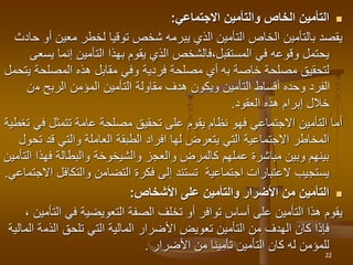 
‫االجتماعي‬ ‫والتأمين‬ ‫الخاص‬ ‫التأمين‬
:
‫معين‬ ‫لخطر‬ ‫توقيا‬ ‫شخص‬ ‫يبرمه‬ ‫الذي‬ ‫التأمين‬ ‫الخاص‬ ‫بالتأمين‬ ‫يقصد‬
‫حادث‬ ‫أو‬
‫إنما‬ ‫التأمين‬ ‫بهذا‬ ‫يقوم‬ ‫الذي‬ ‫فالشخص‬،‫المستقبل‬ ‫في‬ ‫وقوعه‬ ‫يحتمل‬
‫يسعى‬
‫خاصة‬ ‫مصلحة‬ ‫لتحقيق‬
‫به‬
‫المصلحة‬ ‫هذه‬ ‫مقابل‬ ‫وفي‬ ‫فردية‬ ‫مصلحة‬ ‫أي‬
‫يتحمل‬
‫م‬ ‫الربح‬ ‫المؤمن‬ ‫التأمين‬ ‫مقاولة‬ ‫هدف‬ ‫ويكون‬ ‫التأمين‬ ‫أقساط‬ ‫وحده‬ ‫الفرد‬
‫ن‬
‫العقود‬ ‫هذه‬ ‫إبرام‬ ‫خالل‬
.
‫ف‬ ‫تتمثل‬ ‫عامة‬ ‫مصلحة‬ ‫تحقيق‬ ‫على‬ ‫يقوم‬ ‫نظام‬ ‫فهو‬ ‫االجتماعي‬ ‫التأمين‬ ‫أما‬
‫تغطية‬ ‫ي‬
‫قد‬ ‫والتي‬ ‫العاملة‬ ‫الطبقة‬ ‫افراد‬ ‫لها‬ ‫يتعرض‬ ‫التي‬ ‫االجتماعية‬ ‫المخاطر‬
‫تحول‬
‫فهذ‬ ‫والبطالة‬ ‫والشيخوخة‬ ‫والعجز‬ ‫كالمرض‬ ‫عملهم‬ ‫مباشرة‬ ‫وبين‬ ‫بينهم‬
‫التأمين‬ ‫ا‬
‫والتكا‬ ‫التضامن‬ ‫فكرة‬ ‫إلى‬ ‫تستند‬ ‫اجتماعية‬ ‫العتبارات‬ ‫يستجيب‬
‫االجتماعي‬ ‫فل‬
.

‫األشخاص‬ ‫على‬ ‫والتأمين‬ ‫األضرار‬ ‫من‬ ‫التأمين‬
:
‫في‬ ‫التعويضية‬ ‫الصفة‬ ‫تخلف‬ ‫أو‬ ‫توافر‬ ‫أساس‬ ‫على‬ ‫التأمين‬ ‫هذا‬ ‫يقوم‬
‫ا‬
‫لتأمين‬
،
‫الذم‬ ‫تلحق‬ ‫التي‬ ‫المالية‬ ‫األضرار‬ ‫تعويض‬ ‫التأمين‬ ‫من‬ ‫الهدف‬ ‫كان‬ ‫فإذا‬
‫المالية‬ ‫ة‬
‫من‬ ‫تأمينا‬ ‫التأمين‬ ‫كان‬ ‫له‬ ‫للمؤمن‬
‫األضرار‬
.
22
 