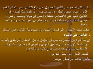 ‫تحقق‬ ‫بمجرد‬ ‫التأمين‬ ‫مبلغ‬ ‫على‬ ‫الحصول‬ ‫التأمين‬ ‫من‬ ‫الغرض‬ ‫كان‬ ‫اذا‬ ‫أما‬
‫الخطر‬
‫كان‬ ‫الضرر‬ ‫هذا‬ ‫مقدار‬ ‫أو‬ ‫ضرر‬ ‫حدوث‬ ‫عن‬ ‫النظر‬ ‫وبغض‬ ،‫منه‬ ‫المؤمن‬
‫و‬ ‫وصحته‬ ‫حياته‬ ‫في‬ ‫باإلنسان‬ ‫متعلقا‬ ‫األشخاص‬ ‫على‬ ‫تأمينا‬ ‫التأمين‬
،‫عمره‬
‫و‬ ‫حدوث‬ ‫عند‬ ‫النقود‬ ‫من‬ ‫مبلغ‬ ‫بدفع‬ ‫وعدا‬ ‫الحالة‬ ‫هذه‬ ‫في‬ ‫التأمين‬ ‫فيكون‬
‫اقعة‬
‫معينة‬
.
‫وينقسم‬
‫على‬ ‫والتأمين‬ ‫المسؤولية‬ ‫من‬ ‫التأمين‬ ‫قسمين‬ ‫الى‬ ‫االضرار‬ ‫تأمين‬
‫األشياء‬
:

‫األشياء‬ ‫على‬ ‫التأمين‬
:
‫تلحق‬ ‫التي‬ ‫األخطار‬ ‫عن‬ ‫له‬ ‫المؤمن‬ ‫تعويض‬ ‫يتم‬ ‫التأمين‬ ‫من‬ ‫النوع‬ ‫هذا‬ ‫في‬
‫بأمواله‬
‫الوق‬ ‫ذات‬ ‫في‬ ‫وهو‬ ‫له‬ ‫والمؤمن‬ ‫المؤمن‬ ‫طرفين‬ ‫سوى‬ ‫فيه‬ ‫يكون‬ ‫ال‬ ‫ولذلك‬
‫ت‬
‫المستفيد‬
.
‫التأمين‬ ‫من‬ ‫كثيرة‬ ‫انواع‬ ‫يشمل‬ ‫االشياء‬ ‫وتأمين‬
:
-
‫الحريق‬ ‫خطر‬ ‫من‬ ‫المنازل‬ ‫كتأمين‬
.
-
‫الموت‬ ‫خطر‬ ‫من‬ ‫الماشية‬ ‫تأمين‬
.
23
 