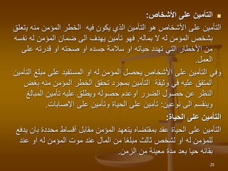 
‫األشخاص‬ ‫على‬ ‫التأمين‬
:
‫ي‬ ‫منه‬ ‫المؤمن‬ ‫الخطر‬ ‫فيه‬ ‫يكون‬ ‫الذي‬ ‫التأمين‬ ‫هو‬ ‫األشخاص‬ ‫على‬ ‫التأمين‬
‫تعلق‬
‫ال‬ ‫له‬ ‫المؤمن‬ ‫بشخص‬
‫بماله‬
.
‫نف‬ ‫له‬ ‫المؤمن‬ ‫ضمان‬ ‫الى‬ ‫يهدف‬ ‫تأمين‬ ‫فهو‬
‫سه‬
‫على‬ ‫قدرته‬ ‫او‬ ‫صحته‬ ‫او‬ ‫جسده‬ ‫سالمة‬ ‫او‬ ‫حياته‬ ‫تهدد‬ ‫التي‬ ‫األخطار‬ ‫من‬
‫العمل‬
.
‫مبل‬ ‫على‬ ‫المستفيد‬ ‫او‬ ‫له‬ ‫المؤمن‬ ‫يحصل‬ ‫األشخاص‬ ‫على‬ ‫التأمين‬ ‫وفي‬
‫التأمين‬ ‫غ‬
‫ب‬ ‫منه‬ ‫المؤمن‬ ‫الخطر‬ ‫تحقق‬ ‫بمجرد‬ ‫التأمين‬ ‫وثيقة‬ ‫في‬ ‫عليه‬ ‫المتفق‬
‫غض‬
‫الضرر‬ ‫حصول‬ ‫عن‬ ‫النظر‬
‫اوعدم‬
‫المبالغ‬ ‫تأمين‬ ‫عليه‬ ‫ويطلق‬ ‫حصوله‬
‫نوعين‬ ‫الى‬ ‫وينقسم‬
:
‫اإلصابات‬ ‫على‬ ‫وتأمين‬ ‫الحياة‬ ‫على‬ ‫تأمين‬
.
‫الحياة‬ ‫على‬ ‫التأمين‬
:
‫ب‬ ‫محددة‬ ‫أقساط‬ ‫مقابل‬ ‫المؤمن‬ ‫يتعهد‬ ‫بمقتضاه‬ ‫عقد‬ ‫الحياة‬ ‫على‬ ‫التأمين‬
‫يدفع‬ ‫ان‬
‫عند‬ ‫او‬ ‫له‬ ‫المؤمن‬ ‫موت‬ ‫عند‬ ‫المال‬ ‫من‬ ‫مبلغا‬ ‫ثالث‬ ‫لشخص‬ ‫او‬ ‫له‬ ‫للمؤمن‬
‫الزمن‬ ‫من‬ ‫معينة‬ ‫مدة‬ ‫بعد‬ ‫حيا‬ ‫بقائه‬
.
25
 