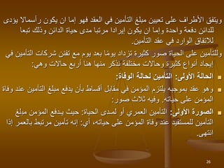 ‫ر‬ ‫يكون‬ ‫ان‬ ‫إما‬ ‫فهو‬ ‫العقد‬ ‫في‬ ‫التأمين‬ ‫مبلغ‬ ‫تعيين‬ ‫على‬ ‫األطراف‬ ‫ويتفق‬
‫يؤدى‬ ‫أسماال‬
‫تبع‬ ‫وذلك‬ ‫الدائن‬ ‫حياة‬ ‫مدى‬ ‫مرتبا‬ ‫إيرادا‬ ‫يكون‬ ‫ان‬ ‫وإما‬ ‫واحدة‬ ‫دفعة‬ ‫للدائن‬
‫ا‬
‫التأمين‬ ‫عقد‬ ‫في‬ ‫الوارد‬ ‫لالتفاق‬
.
‫شرك‬ ‫تفنن‬ ‫مع‬ ‫يوم‬ ‫بعد‬ ‫ا‬‫يوم‬ ‫تزداد‬ ‫كثيرة‬ ‫صور‬ ‫الحياة‬ ‫على‬ ‫وللتأمين‬
‫في‬ ‫التأمين‬ ‫ات‬
‫حاالت‬ ‫أربع‬ ‫هنا‬ ‫منها‬ ‫نذكر‬ ‫مختلفة‬ ‫وحاالت‬ ‫كثيرة‬ ‫أنواع‬ ‫إيجاد‬
‫وهي‬
:

‫األولى‬ ‫الحالة‬
:
‫الوفاة‬ ‫لحالة‬ ‫التأمين‬
:

‫التأ‬ ‫مبلغ‬ ‫يدفع‬ ‫بأن‬ ‫أقساط‬ ‫مقابل‬ ‫في‬ ‫المؤمن‬ ‫يلتزم‬ ‫بموجبه‬ ‫عقد‬ ‫وهو‬
‫وفاة‬ ‫عند‬ ‫مين‬
‫على‬ ‫المؤمن‬
‫حياته‬
.
‫ثالث‬ ‫وفيه‬
‫صور‬
:

‫األولى‬ ‫الصورة‬
:
‫الحياة‬ ‫لمـدى‬ ‫أو‬ ‫العمري‬ ‫التأمين‬
:
‫مب‬ ‫المؤمن‬ ‫يـدفع‬ ‫حيث‬
‫لغ‬
‫أي‬ ،‫حياته‬ ‫على‬ ‫المؤمن‬ ‫وفاة‬ ‫عند‬ ‫للمستفيد‬ ‫التأمين‬
:
‫مرتبط‬ ‫تأمين‬ ‫إنه‬
‫إذا‬ ‫بالعمر‬
‫انتهى‬
.
26
 