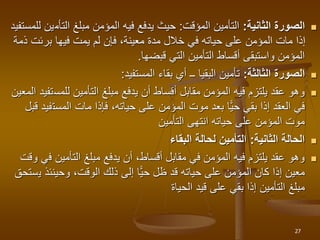 
‫الثانية‬ ‫الصورة‬
:
‫المؤقت‬ ‫التأمين‬
:
‫التأم‬ ‫مبلغ‬ ‫المؤمن‬ ‫فيه‬ ‫يدفع‬ ‫حيث‬
‫للمستفيد‬ ‫ين‬
‫برئت‬ ‫فيها‬ ‫يمت‬ ‫لم‬ ‫فإن‬ ،‫معينة‬ ‫مدة‬ ‫خالل‬ ‫في‬ ‫حياته‬ ‫على‬ ‫المؤمن‬ ‫مات‬ ‫إذا‬
‫ذمة‬
‫قبضها‬ ‫التي‬ ‫التأمين‬ ‫أقساط‬ ‫واستبقى‬ ‫المؤمن‬
.

‫الثالثة‬ ‫الصورة‬
:
‫تأمين‬
‫البقيا‬
‫المستفيد‬ ‫بقاء‬ ‫أي‬ ‫ــ‬
:

‫للمس‬ ‫التأمين‬ ‫مبلغ‬ ‫يدفع‬ ‫أن‬ ‫أقساط‬ ‫مقابل‬ ‫المؤمن‬ ‫فيه‬ ‫يلتزم‬ ‫عقد‬ ‫وهو‬
‫المعين‬ ‫تفيد‬
‫المست‬ ‫مات‬ ‫فإذا‬ ،‫حياته‬ ‫على‬ ‫المؤمن‬ ‫موت‬ ‫بعد‬ ‫ًّا‬‫ي‬‫ح‬ ‫بقي‬ ‫إذا‬ ‫العقد‬ ‫في‬
‫قبل‬ ‫فيد‬
‫التأمين‬ ‫انتهى‬ ‫حياته‬ ‫على‬ ‫المؤمن‬ ‫موت‬

‫الثانية‬ ‫الحالة‬
:
‫البقاء‬ ‫لحالة‬ ‫التأمين‬

‫ف‬ ‫التأمين‬ ‫مبلغ‬ ‫يدفع‬ ‫أن‬ ،‫أقساط‬ ‫مقابل‬ ‫في‬ ‫المؤمن‬ ‫فيه‬ ‫يلتزم‬ ‫عقد‬ ‫وهو‬
‫وقت‬ ‫ي‬
‫ي‬ ‫وحينئذ‬ ،‫الوقت‬ ‫ذلك‬ ‫إلى‬ ‫ًّا‬‫ي‬‫ح‬ ‫ظل‬ ‫قد‬ ‫حياته‬ ‫على‬ ‫المؤمن‬ ‫كان‬ ‫إذا‬ ‫معين‬
‫ستحق‬
‫الحياة‬ ‫قيد‬ ‫على‬ ‫بقي‬ ‫إذا‬ ‫التأمين‬ ‫مبلغ‬
27
 