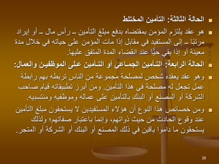 
‫الثالثة‬ ‫الحالة‬
:
‫المختلط‬ ‫التأمين‬

‫إ‬ ‫أو‬ ‫ــ‬ ‫مال‬ ‫رأس‬ ‫ــ‬ ‫التأمين‬ ‫مبلغ‬ ‫بدفع‬ ‫بمقتضاه‬ ‫المؤمن‬ ‫يلتزم‬ ‫عقد‬ ‫هو‬
‫يراد‬
‫خ‬ ‫في‬ ‫حياته‬ ‫على‬ ‫المؤمن‬ ‫مات‬ ‫إذا‬ ‫مقابل‬ ‫في‬ ‫المستفيد‬ ‫إلى‬ ‫ــ‬ ‫ا‬‫مرتب‬
‫مدة‬ ‫الل‬
‫عليها‬ ‫المتفق‬ ‫المدة‬ ‫انقضاء‬ ‫عند‬ ‫ًّا‬‫ي‬‫ح‬ ‫بقي‬ ‫إذا‬ ‫أو‬ ‫معينة‬
.

‫الرابعة‬ ‫الحالة‬
:
‫والعما‬ ‫الموظفيـن‬ ‫عـلى‬ ‫التـأمين‬ ‫أو‬ ‫الجمـاعي‬ ‫التـأمين‬
‫ل‬
:

‫رابطة‬ ‫بهم‬ ‫تربطه‬ ‫الناس‬ ‫من‬ ‫مجموعة‬ ‫لمصلحة‬ ‫شخص‬ ‫يعقده‬ ‫عقد‬ ‫وهو‬
‫هذا‬ ‫في‬ ‫مصلحة‬ ‫له‬ ‫تجعل‬ ‫عمل‬
‫التأمين‬
.
‫ص‬ ‫قيام‬ ‫تطبيقاته‬ ‫أبرز‬ ‫ومن‬
‫احب‬
‫وموظفيه‬ ‫عماله‬ ‫على‬ ‫بالتأمين‬ ‫البنك‬ ‫أو‬ ‫المصنع‬ ‫أو‬ ‫الشركة‬
‫ومنتسب‬
‫يه‬
.

‫ال‬ ‫مبلغ‬ ‫يستحقون‬ ‫ال‬ ‫المستفيدين‬ ‫هؤالء‬ ‫أن‬ ‫النوع‬ ‫هذا‬ ‫خصائص‬ ‫ومن‬
‫تأمين‬
‫ولذلك‬ ‫صفاتهم؛‬ ‫باعتبار‬ ‫وإنما‬ ،‫ذواتهم‬ ‫حيث‬ ‫من‬ ‫الحادث‬ ‫وقوع‬ ‫عند‬
‫ال‬ ‫أو‬ ‫الشركة‬ ‫أو‬ ‫البنك‬ ‫أو‬ ‫المصنع‬ ‫ذلك‬ ‫في‬ ‫باقين‬ ‫داموا‬ ‫ما‬ ‫يستحقون‬
‫متجر‬
.
28
 