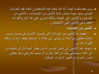 
‫في‬ ‫تتعدد‬ ‫المستفيدون‬ ‫فيه‬ ‫يتعدد‬ ‫كما‬ ‫أنه‬ ‫ا‬‫أيض‬ ‫خصائصه‬ ‫ومن‬
‫الحوادث‬ ‫ه‬
‫من‬ ‫والتأمين‬ ،‫صابات‬ِ‫اإل‬ ‫من‬ ‫التأمين‬ ‫عادة‬ ‫يشمل‬ ‫حيث‬ ،‫منها‬ ‫المؤمن‬
‫القواعد‬ ‫النوع‬ ‫هذا‬ ‫على‬ ‫تسري‬ ‫ولذلك‬ ،‫الحياة‬ ‫على‬ ‫والتأمين‬ ،‫المرض‬
‫األشخاص‬ ‫على‬ ‫التأمين‬ ‫في‬ ‫المقدرة‬
.

‫اإلصابات‬ ‫من‬ ‫التأمين‬
:

‫يقصد‬
‫به‬
‫جسمه‬ ‫في‬ ‫اإلنسان‬ ‫تصيب‬ ‫التي‬ ‫الحوادث‬ ‫من‬ ‫التأمين‬
‫بسبب‬
‫مؤ‬ ‫أو‬ ‫دائم‬ ‫بعجز‬ ‫إصابته‬ ‫أو‬ ‫وفاته‬ ‫إلى‬ ‫يؤدي‬ ‫إن‬ ‫شأنه‬ ‫من‬ ‫مفاجئ‬ ‫حادث‬
‫قت‬
‫جزئي‬ ‫او‬ ‫كلي‬
.

‫من‬ ‫تأمينه‬ ‫أي‬ ‫الحوادث‬ ‫خطر‬ ‫من‬ ‫له‬ ‫المؤمن‬ ‫تأمين‬ ‫إلى‬ ‫التأمين‬ ‫هذا‬ ‫ويهدف‬
‫يغطي‬ ‫وهو‬ ‫خارجي‬ ‫بسبب‬ ‫أو‬ ‫طارئ‬ ‫فعل‬ ‫من‬ ‫ينشأ‬ ‫جسماني‬ ‫اعتداء‬ ‫أي‬
‫او‬ ‫الدائم‬ ‫العجز‬ ‫او‬ ‫الموت‬ ‫ضرر‬
‫المؤقت‬
.
29
 