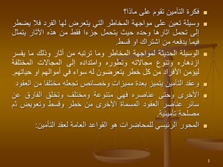 
‫فكرة‬
‫التأمين‬
‫تقوم‬
‫على‬
‫ماذا؟‬

‫وسيلة‬
‫تعين‬
‫على‬
‫مواجهة‬
‫المخاطر‬
‫التي‬
‫يتعرض‬
‫لها‬
‫الفرد‬
‫فال‬
‫يضطر‬
‫إلى‬
‫تحمل‬
‫اثارها‬
‫وحده‬
‫حيث‬
‫يتحمل‬
‫جزءا‬
‫فقط‬
‫من‬
‫هذه‬
‫اآلثار‬
‫يتمث‬
‫ل‬
‫فيما‬
‫يدفعه‬
‫من‬
‫اشتراك‬
‫او‬
‫قسط‬
.

‫الوسيلة‬
‫الحديثة‬
‫لمواجهة‬
‫المخاطر‬
‫وما‬
‫ترتبه‬
‫من‬
‫أثار‬
‫وذلك‬
‫ما‬
‫يف‬
‫سر‬
‫ازدهاره‬
‫وتنوع‬
‫مجاالته‬
‫وتطوره‬
‫وامتداده‬
‫إلى‬
‫المجاالت‬
‫المختلفة‬
‫ليؤمن‬
‫األفراد‬
‫من‬
‫كل‬
‫خطر‬
‫يتعرضون‬
‫له‬
‫سواء‬
‫في‬
‫أموالهم‬
‫او‬
‫حي‬
‫اتهم‬
.

‫وعقد‬
‫التأمين‬
‫يتميز‬
‫بعدة‬
‫مميزات‬
‫وخصائص‬
‫تجعله‬
‫مختلفا‬
‫م‬
‫ن‬
‫العقود‬

‫األخرى‬
‫وحتى‬
‫عناصره‬
‫فهي‬
‫متنوعة‬
‫ومختلف‬
‫وتخلق‬
‫الفارق‬
‫عن‬
‫سائر‬
‫عناصر‬
‫العقود‬
‫المسماة‬
‫األخرى‬
‫من‬
‫خطر‬
‫وقسط‬
‫وتعويض‬
‫ث‬
‫م‬
‫مصلحة‬
‫تأمينية‬
.

‫المحور‬
‫الرئيسي‬
‫للمحاضرات‬
‫هو‬
‫القواعد‬
‫العامة‬
‫لعقد‬
‫التأمين‬
:
3
 