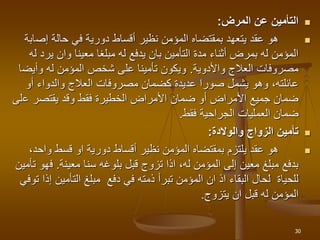 
‫المرض‬ ‫عن‬ ‫التأمين‬
:

‫إص‬ ‫حالة‬ ‫في‬ ‫دورية‬ ‫أقساط‬ ‫نظير‬ ‫المؤمن‬ ‫بمقتضاه‬ ‫يتعهد‬ ‫عقد‬ ‫هو‬
‫ابة‬
‫ير‬ ‫وان‬ ‫معينا‬ ‫مبلغا‬ ‫له‬ ‫يدفع‬ ‫بان‬ ‫التأمين‬ ‫مدة‬ ‫أثناء‬ ‫بمرض‬ ‫له‬ ‫المؤمن‬
‫له‬ ‫د‬
‫العالج‬ ‫مصروفات‬
‫واألدوية‬
.
‫وأيض‬ ‫له‬ ‫المؤمن‬ ‫شخص‬ ‫على‬ ‫تأمينا‬ ‫ويكون‬
‫ا‬
‫أو‬ ‫والدواء‬ ‫العالج‬ ‫مصروفات‬ ‫كضمان‬ ‫عديدة‬ ‫صورا‬ ‫يشمل‬ ‫وهو‬ ،‫عائلته‬
‫ع‬ ‫يقتصر‬ ‫وقد‬ ‫فقط‬ ‫الخطيرة‬ ‫األمراض‬ ‫ضمان‬ ‫أو‬ ‫األمراض‬ ‫جميع‬ ‫ضمان‬
‫لى‬
‫فقط‬ ‫الجراحية‬ ‫العمليات‬ ‫ضمان‬
.

‫والوالدة‬ ‫الزواج‬ ‫تأمين‬
:

‫واحد‬ ‫قسط‬ ‫او‬ ‫دورية‬ ‫أقساط‬ ‫نظير‬ ‫المؤمن‬ ‫بمقتضاه‬ ‫يلتزم‬ ‫عقد‬ ‫هو‬
،
‫سنا‬ ‫بلوغه‬ ‫قبل‬ ‫تزوج‬ ‫اذا‬ ،‫له‬ ‫المؤمن‬ ‫إلى‬ ‫معين‬ ‫مبلغ‬ ‫بدفع‬
‫معينة‬
.
‫ف‬
‫تأمين‬ ‫هو‬
‫التأمين‬ ‫مبلغ‬ ‫دفع‬ ‫في‬ ‫ذمته‬ ‫تبرأ‬ ‫المؤمن‬ ‫ان‬ ‫اذ‬ ‫البقاء‬ ‫لحال‬ ‫للحياة‬
‫توفي‬ ‫إذا‬
‫يتزوج‬ ‫ان‬ ‫قبل‬ ‫له‬ ‫المؤمن‬
.
30
 