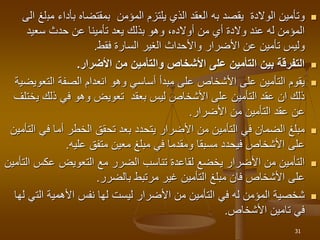 
‫يقصد‬ ‫الوالدة‬ ‫وتأمين‬
‫به‬
‫مب‬ ‫بأداء‬ ‫بمقتضاه‬ ‫المؤمن‬ ‫يلتزم‬ ‫الذي‬ ‫العقد‬
‫الى‬ ‫لغ‬
‫سعيد‬ ‫حدث‬ ‫عن‬ ‫تأمينا‬ ‫يعد‬ ‫بذلك‬ ‫وهو‬ ،‫أوالده‬ ‫من‬ ‫أي‬ ‫والدة‬ ‫عند‬ ‫له‬ ‫المؤمن‬
‫فقط‬ ‫السارة‬ ‫الغير‬ ‫واألحداث‬ ‫األضرار‬ ‫عن‬ ‫تأمين‬ ‫وليس‬
.

‫األضرار‬ ‫من‬ ‫والتأمين‬ ‫األشخاص‬ ‫على‬ ‫التأمين‬ ‫بين‬ ‫التفرقة‬
.

‫التعو‬ ‫الصفة‬ ‫انعدام‬ ‫وهو‬ ‫أساسي‬ ‫مبدأ‬ ‫على‬ ‫األشخاص‬ ‫على‬ ‫التأمين‬ ‫يقوم‬
‫يضية‬
‫ي‬ ‫ذلك‬ ‫في‬ ‫وهو‬ ‫تعويض‬ ‫بعقد‬ ‫ليس‬ ‫األشخاص‬ ‫على‬ ‫التأمين‬ ‫عقد‬ ‫ان‬ ‫ذلك‬
‫ختلف‬
‫األضرار‬ ‫من‬ ‫التأمين‬ ‫عقد‬ ‫عن‬
.

‫في‬ ‫أما‬ ‫الخطر‬ ‫تحقق‬ ‫بعد‬ ‫يتحدد‬ ‫األضرار‬ ‫من‬ ‫التأمين‬ ‫في‬ ‫الضمان‬ ‫مبلغ‬
‫التأمين‬
‫عليه‬ ‫متفق‬ ‫معين‬ ‫مبلغ‬ ‫في‬ ‫ومقدما‬ ‫مسبقا‬ ‫فيحدد‬ ‫األشخاص‬ ‫على‬
.

‫التعويض‬ ‫مع‬ ‫الضرر‬ ‫تناسب‬ ‫لقاعدة‬ ‫يخضع‬ ‫األضرار‬ ‫من‬ ‫التأمين‬
‫التأمين‬ ‫عكس‬
‫بالضرر‬ ‫مرتبط‬ ‫غير‬ ‫التأمين‬ ‫مبلغ‬ ‫فان‬ ‫األشخاص‬ ‫على‬
.

‫الت‬ ‫األهمية‬ ‫نفس‬ ‫لها‬ ‫ليست‬ ‫األضرار‬ ‫من‬ ‫التأمين‬ ‫في‬ ‫له‬ ‫المؤمن‬ ‫شخصية‬
‫لها‬ ‫ي‬
‫األشخاص‬ ‫تامين‬ ‫في‬
.
31
 