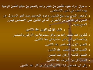 
‫ال‬ ‫التأمين‬ ‫مبالغ‬ ‫بين‬ ‫والجمع‬ ‫واحد‬ ‫خطر‬ ‫من‬ ‫التأمين‬ ‫عقود‬ ‫ابرام‬ ‫جواز‬ ‫ــ‬
‫واجبة‬
‫األشخاص‬ ‫تامين‬ ‫في‬ ‫العقود‬ ‫بهذه‬
.

‫الغير‬ ‫ضد‬ ‫التعويض‬ ‫ودعوى‬ ‫التأمين‬ ‫مبلغ‬ ‫بين‬ ‫الجمع‬ ‫يجوز‬ ‫ال‬
‫المس‬
‫ؤول‬
‫عن‬
‫من‬ ‫التأمين‬ ‫في‬ ‫الضرر‬
‫األضرار‬
.
‫فيج‬ ‫األشخاص‬ ‫على‬ ‫التأمين‬ ‫في‬ ‫أما‬
‫وز‬
‫بينهما‬ ‫الجمع‬
.

‫األول‬ ‫الباب‬
:
‫التأمين‬ ‫عقد‬ ‫تكوين‬

‫والعناصر‬ ‫األركان‬ ‫من‬ ‫مجموعة‬ ‫توافر‬ ‫من‬ ‫البد‬ ‫التأمين‬ ‫عقد‬ ‫لتكوين‬
‫التأمين‬ ‫عقد‬ ‫في‬ ‫أساسية‬ ‫تعبر‬ ‫التي‬ ‫والخصائص‬
.

‫األول‬ ‫الفصل‬
:
‫التامين‬ ‫عقد‬ ‫خصائص‬
.

‫الثاني‬ ‫الفصل‬
:
‫التامين‬ ‫عقد‬ ‫عناصر‬
.

‫الثالث‬ ‫الفصل‬
:
‫التامين‬ ‫عقد‬ ‫أركان‬
.

‫الرابع‬ ‫الفصل‬
:
‫التامين‬ ‫عقد‬ ‫أطراف‬
.

‫التامين‬ ‫عقد‬ ‫أثار‬ ‫عن‬ ‫للحديث‬ ‫الثاني‬ ‫الباب‬ ‫نخصص‬ ‫ان‬ ‫على‬
. 32
 