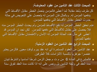 
‫عقود‬ ‫من‬ ‫التأمين‬ ‫عقد‬ ‫الثالث‬ ‫المبحث‬
‫المعاوضة‬
:
‫ال‬ ‫األقساط‬ ‫مقابل‬ ‫الخطر‬ ‫يتحمل‬ ‫فالمؤمن‬ ‫أعطى‬ ‫لما‬ ‫مقابال‬ ‫يأخذ‬ ‫طرف‬ ‫كل‬
‫تي‬
‫المؤمن‬ ‫يدفعها‬
‫له‬
.
‫ف‬ ‫التعويض‬ ‫على‬ ‫يتحصل‬ ‫له‬ ‫المؤمن‬ ‫فان‬ ‫وبالمثل‬
‫حالة‬ ‫ي‬
‫للمؤمن‬ ‫يدفعها‬ ‫التي‬ ‫األقساط‬ ‫مقابل‬ ‫الخطر‬ ‫حدوث‬
.
‫المؤمن‬ ‫الخطر‬ ‫يحدث‬ ‫ولم‬ ‫للمؤمن‬ ‫األقساط‬ ‫دفع‬ ‫له‬ ‫المؤمن‬ ‫الخطر‬ ‫تحقق‬ ‫عدم‬
‫منه‬
‫دفعها‬ ‫التي‬ ‫لألقساط‬ ‫مقابل‬ ‫على‬ ‫يحصل‬ ‫فال‬
‫للمؤمن‬
.
‫الم‬ ‫ان‬ ‫نجد‬ ‫لكن‬
‫قد‬ ‫ؤمن‬
‫ال‬ ‫األقساط‬ ‫مقابل‬ ‫واالطمئنان‬ ‫األمان‬ ‫له‬ ‫المؤمن‬ ‫الحالة‬ ‫هذه‬ ‫مثل‬ ‫في‬ ‫أعطى‬
‫تي‬
‫للمؤمن‬ ‫دفعها‬
.

‫الزمنية‬ ‫العقود‬ ‫من‬ ‫التأمين‬ ‫عقد‬ ‫الرابع‬ ‫المبحث‬
:

‫لوقت‬ ‫يبرم‬ ‫عقد‬ ‫انه‬ ‫أي‬ ‫المستمرة‬ ‫العقود‬ ‫من‬ ‫التأمين‬ ‫عقد‬
‫معين‬
.
‫فالز‬
‫يعتبر‬ ‫من‬
‫الطرفين‬ ‫كال‬ ‫اللتزامات‬ ‫بالنسبة‬ ‫جوهريا‬ ‫عنصرا‬
.

‫المادة‬ ‫في‬ ‫فالمشرع‬
6
‫تبيان‬ ‫واشترط‬ ‫أساسيا‬ ‫شرطا‬ ‫الزمن‬ ‫جعل‬ ‫م‬ ‫ت‬ ‫م‬ ‫من‬
‫تف‬ ‫العقد‬ ‫مدة‬ ‫كانت‬ ‫اذا‬ ‫انه‬ ‫على‬ ‫ونص‬ ‫بل‬ ‫التأمين‬ ‫وثيقة‬ ‫في‬ ‫العقد‬ ‫مدة‬
‫سنة‬ ‫وق‬
34
 