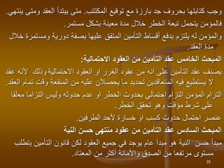 ‫توقيع‬ ‫مع‬ ‫بارزة‬ ‫جد‬ ‫بحروف‬ ‫كتابتها‬ ‫وجب‬
‫المكتتب‬
.
‫متى‬
‫يبتدأ‬
‫و‬ ‫العقد‬
‫ينتهي‬ ‫متى‬
.
‫مستمر‬ ‫بشكل‬ ‫معينة‬ ‫مدة‬ ‫خالل‬ ‫الخطر‬ ‫تبعة‬ ‫يتحمل‬ ‫فالمؤمن‬
.
‫ومس‬ ‫دورية‬ ‫بصفة‬ ‫عليها‬ ‫المتفق‬ ‫التأمين‬ ‫أقساط‬ ‫بدفع‬ ‫يلتزم‬ ‫له‬ ‫والمؤمن‬
‫خالل‬ ‫تمرة‬
‫العقد‬ ‫مدة‬
.
‫االحتمالية‬ ‫العقود‬ ‫من‬ ‫التأمين‬ ‫عقد‬ ‫الخامس‬ ‫المبحث‬
:
‫االحتمالية‬ ‫العقود‬ ‫او‬ ‫الغرر‬ ‫عقود‬ ‫من‬ ‫انه‬ ‫على‬ ‫التأمين‬ ‫عقد‬ ‫يصنف‬
‫أل‬ ‫وذلك‬
‫عقد‬ ‫نه‬
‫وق‬ ‫المنفعة‬ ‫من‬ ‫عليه‬ ‫يحصالن‬ ‫ما‬ ‫تحديد‬ ‫المتعاقدين‬ ‫فيه‬ ‫يستطيع‬ ‫ال‬
‫العقد‬ ‫تمام‬ ‫ت‬
.
‫مع‬ ‫التزاما‬ ‫وليس‬ ‫حدوثه‬ ‫عدم‬ ‫او‬ ‫الخطر‬ ‫بحدوث‬ ‫احتمالي‬ ‫التزام‬ ‫المؤمن‬ ‫التزام‬
‫لقا‬
‫الخطر‬ ‫تحقق‬ ‫وهو‬ ‫مؤقت‬ ‫شرط‬ ‫على‬
.
‫الطرفين‬ ‫ألحد‬ ‫خسارة‬ ‫او‬ ‫كسب‬ ‫حدوث‬ ‫احتمال‬ ‫عنصر‬
.
‫النية‬ ‫حسن‬ ‫منتهى‬ ‫عقود‬ ‫من‬ ‫التأمين‬ ‫عقد‬ ‫السادس‬ ‫المبحث‬
‫ي‬ ‫التأمين‬ ‫قانون‬ ‫لكن‬ ‫العقود‬ ‫جميع‬ ‫في‬ ‫يوجد‬ ‫عام‬ ‫مبدأ‬ ‫هو‬ ‫النية‬ ‫حسن‬ ‫مبدأ‬
‫تطلب‬
‫المعتاد‬ ‫من‬ ‫أكثر‬ ‫واألمانة‬ ‫الصدق‬ ‫من‬ ‫مرتفعا‬ ‫مستوى‬
.
35
 