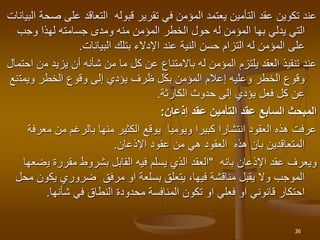 ‫على‬ ‫التعاقد‬ ‫قبوله‬ ‫تقرير‬ ‫في‬ ‫المؤمن‬ ‫يعتمد‬ ‫التأمين‬ ‫عقد‬ ‫تكوين‬ ‫عند‬
‫البيانات‬ ‫صحة‬
‫يدلي‬ ‫التي‬
‫بها‬
‫وجب‬ ‫لهذا‬ ‫جسامته‬ ‫ومدى‬ ‫منه‬ ‫المؤمن‬ ‫الخطر‬ ‫حول‬ ‫له‬ ‫المؤمن‬
‫البيانات‬ ‫بتلك‬ ‫اإلدالء‬ ‫عند‬ ‫النية‬ ‫حسن‬ ‫التزام‬ ‫له‬ ‫المؤمن‬ ‫على‬
.
‫م‬ ‫يزيد‬ ‫أن‬ ‫شأنه‬ ‫من‬ ‫ما‬ ‫كل‬ ‫عن‬ ‫باالمتناع‬ ‫له‬ ‫المؤمن‬ ‫يلتزم‬ ‫العقد‬ ‫تنفيذ‬ ‫عند‬
‫احتمال‬ ‫ن‬
‫ويمت‬ ‫الخطر‬ ‫وقوع‬ ‫إلى‬ ‫يؤدي‬ ‫ظرف‬ ‫بكل‬ ‫المؤمن‬ ‫إعالم‬ ‫وعليه‬ ‫الخطر‬ ‫وقوع‬
‫نع‬
‫الكارثة‬ ‫حدوث‬ ‫إلى‬ ‫يؤدي‬ ‫فعل‬ ‫كل‬ ‫عن‬
.
‫عقد‬ ‫التأمين‬ ‫عقد‬ ‫السابع‬ ‫المبحث‬
‫إذعان‬
:
‫م‬ ‫من‬ ‫بالرغم‬ ‫منها‬ ‫الكثير‬ ‫يوقع‬ ‫ويوميا‬ ‫كبيرا‬ ‫انتشارا‬ ‫العقود‬ ‫هذه‬ ‫عرفت‬
‫عرفة‬
‫اإلذعان‬ ‫عقود‬ ‫من‬ ‫هي‬ ‫العقود‬ ‫هذه‬ ‫بان‬ ‫المتعاقدين‬
.
‫اإلذعان‬ ‫عقد‬ ‫ويعرف‬
‫بانه‬
"
‫ي‬ ‫مقررة‬ ‫بشروط‬ ‫القابل‬ ‫فيه‬ ‫يسلم‬ ‫الذي‬ ‫العقد‬
‫ضعها‬
‫يك‬ ‫ضروري‬ ‫مرفق‬ ‫او‬ ‫بسلعة‬ ‫يتعلق‬ ،‫فيها‬ ‫مناقشة‬ ‫يقبل‬ ‫وال‬ ‫الموجب‬
‫محل‬ ‫ون‬
‫شأنها‬ ‫في‬ ‫النطاق‬ ‫محدودة‬ ‫المنافسة‬ ‫تكون‬ ‫او‬ ‫فعلي‬ ‫او‬ ‫قانوني‬ ‫احتكار‬
.
36
 