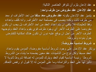 
‫العناصر‬ ‫تتوافر‬ ‫أن‬ ‫يلزم‬ ‫إذعان‬ ‫عقد‬
‫التالية‬
:

‫واحد‬ ‫طرف‬ ‫من‬ ‫مفروض‬ ‫عقد‬ ‫اإلذعان‬ ‫عقد‬
:

‫بكونه‬ ‫اإلذعان‬ ‫عقد‬ ‫يتميز‬
‫سلفا‬ ‫معد‬ ‫مفروض‬ ‫عقد‬
‫معد‬ ‫او‬ ‫األطراف‬ ‫احد‬ ‫من‬
‫احد‬ ‫مصلحة‬ ‫في‬ ‫ينصب‬ ‫ولكنه‬ ‫ثالث‬ ‫طرف‬ ‫من‬
‫األطراف‬
.
‫بإعداد‬ ‫كلف‬ ‫وانه‬
‫ه‬
‫يج‬ ‫بل‬ ‫األطراف‬ ‫احد‬ ‫من‬ ‫العقد‬ ‫إعداد‬ ‫يتم‬ ‫ان‬ ‫يكفي‬ ‫فال‬ ‫لتعليماته‬ ‫وفقا‬
‫يكون‬ ‫ان‬ ‫ب‬
‫وتوج‬ ‫العقد‬ ‫بإعداد‬ ‫يقوم‬ ‫قوي‬ ‫طرف‬ ‫وجود‬ ‫أي‬ ‫األخر‬ ‫الطرف‬ ‫على‬ ‫مفروضا‬
‫يهه‬
‫للتفاوض‬ ‫إمكانية‬ ‫هناك‬ ‫تكون‬ ‫ان‬ ‫دون‬ ‫عليه‬ ‫يوقع‬ ‫ان‬ ‫اجل‬ ‫من‬ ‫األخر‬ ‫الطرف‬
‫وشروطه‬ ‫بنوده‬ ‫حول‬
.

‫مفروضة‬ ‫أساسية‬ ‫شروط‬
:
‫بإعدا‬ ‫يقوم‬ ‫المؤمن‬ ،‫مفروضة‬ ‫أساسية‬ ‫شروط‬ ‫وجود‬ ‫على‬ ‫اإلذعان‬ ‫عقد‬ ‫يرتكز‬
‫د‬
‫الش‬ ‫من‬ ‫يشاء‬ ‫ما‬ ‫يضمنه‬ ‫معين‬ ‫عقد‬ ‫التأمينات‬ ‫من‬ ‫نوع‬ ‫ولكل‬ ‫مسبقا‬ ‫العقد‬
‫روط‬
‫ث‬ ‫شروط‬ ‫إضافة‬ ‫له‬ ‫للمؤمن‬ ‫ويترك‬ ‫العقد‬ ‫لقيام‬ ‫أساسية‬ ‫رئيسة‬ ‫شروطا‬
‫ال‬ ‫انوية‬
‫ا‬ ‫رفض‬ ‫او‬ ‫قبول‬ ‫إال‬ ‫له‬ ‫المؤمن‬ ‫على‬ ‫وما‬ ‫والتزاماته‬ ‫العقد‬ ‫على‬ ‫لها‬ ‫تأثير‬
‫لتعاقد‬
.
37
 