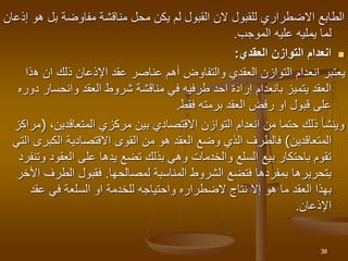 ‫بل‬ ‫مفاوضة‬ ‫مناقشة‬ ‫محل‬ ‫يكن‬ ‫لم‬ ‫القبول‬ ‫الن‬ ‫للقبول‬ ‫االضطراري‬ ‫الطابع‬
‫إذعان‬ ‫هو‬
‫الموجب‬ ‫عليه‬ ‫يمليه‬ ‫لما‬
.

‫العقدي‬ ‫التوازن‬ ‫انعدام‬
:
‫ه‬ ‫ان‬ ‫ذلك‬ ‫اإلذعان‬ ‫عقد‬ ‫عناصر‬ ‫أهم‬ ‫والتفاوض‬ ‫العقدي‬ ‫التوازن‬ ‫انعدام‬ ‫يعتبر‬
‫ذا‬
‫وانحسا‬ ‫العقد‬ ‫شروط‬ ‫مناقشة‬ ‫في‬ ‫طرفيه‬ ‫احد‬ ‫إرادة‬ ‫بانعدام‬ ‫يتميز‬ ‫العقد‬
‫دوره‬ ‫ر‬
‫برمته‬ ‫العقد‬ ‫رفض‬ ‫او‬ ‫قبول‬ ‫على‬
‫فقط‬
.
‫مركزي‬ ‫بين‬ ‫االقتصادي‬ ‫التوازن‬ ‫انعدام‬ ‫من‬ ‫حتما‬ ‫ذلك‬ ‫وينشأ‬
،‫المتعاقدين‬
)
‫مراكز‬
‫المتعاقدين‬
(
‫ا‬ ‫الكبرى‬ ‫االقتصادية‬ ‫القوى‬ ‫من‬ ‫هو‬ ‫العقد‬ ‫وضع‬ ‫الذي‬ ‫فالطرف‬
‫لتي‬
‫العقو‬ ‫على‬ ‫يدها‬ ‫تضع‬ ‫بذلك‬ ‫وهي‬ ‫والخدمات‬ ‫السلع‬ ‫بيع‬ ‫باحتكار‬ ‫تقوم‬
‫وتنفرد‬ ‫د‬
‫المناسبة‬ ‫الشروط‬ ‫فتضع‬ ‫بمفردها‬ ‫بتحريرها‬
‫لمصالحها‬
.
‫الطر‬ ‫فقبول‬
‫األخر‬ ‫ف‬
‫عقد‬ ‫في‬ ‫السلعة‬ ‫او‬ ‫للخدمة‬ ‫واحتياجه‬ ‫الضطراره‬ ‫نتاج‬ ‫إال‬ ‫هو‬ ‫ما‬ ‫العقد‬ ‫بهذا‬
‫اإلذعان‬
.
38
 