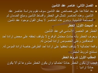 
‫الثاني‬ ‫الفصل‬
:
‫التأمين‬ ‫عقد‬ ‫عناصر‬

‫عق‬ ‫عناصر‬ ‫بدراسة‬ ‫نقوم‬ ‫سوف‬ ‫التامين‬ ‫عقد‬ ‫خصائص‬ ‫على‬ ‫اطالعنا‬ ‫بعد‬
‫د‬
‫التأمين‬
.
‫الض‬ ‫ومبلغ‬ ‫التأمين‬ ‫وأقساط‬ ‫الخطر‬ ‫في‬ ‫تتمثل‬ ‫العناصر‬ ‫وهذه‬
‫ثم‬ ‫مان‬
‫المصلحة‬
‫التأمينية‬
.
‫تأ‬ ‫عقد‬ ‫بوجود‬ ‫القول‬ ‫يمكن‬ ‫ال‬ ‫العناصر‬ ‫هذه‬ ‫وبدون‬
‫مين‬
.

‫األول‬ ‫المبحث‬
:
‫الخطر‬
‫التأمين‬ ‫عقد‬ ‫في‬ ‫األساسي‬ ‫العنصر‬ ‫هو‬ ‫الخطر‬
.
‫إراد‬ ‫محض‬ ‫على‬ ‫تحققه‬ ‫يتوقف‬ ‫ال‬ ‫الوقوع‬ ‫محتمل‬ ‫حادث‬ ‫بأنه‬ ‫الخطر‬ ‫ويعرف‬
‫أحد‬ ‫ة‬
‫له‬ ‫المؤمن‬ ‫إرادة‬ ‫الخصوص‬ ‫وعلى‬ ‫المتعاقدين‬
.
‫احتمالية‬ ‫واقعة‬
‫تحققه‬ ‫يتوقف‬ ‫ال‬
‫ا‬
‫ا‬ ‫أحد‬ ‫إرادة‬ ‫على‬
‫لطرف‬
‫ين‬
‫خاصة‬
‫المؤ‬ ‫إرادة‬
‫له‬ ‫من‬
.
‫شروط‬ ‫نستنتج‬
‫الخطر‬
:
‫األول‬ ‫المطلب‬
:
‫الخطر‬ ‫شروط‬
‫يك‬ ‫أال‬ ‫ثم‬ ‫مشروعا‬ ‫الخطر‬ ‫يكون‬ ‫وان‬ ‫احتماليا‬ ‫حادثا‬ ‫الخطر‬ ‫يكون‬ ‫ان‬ ‫فيجب‬
‫ون‬
‫حادثا‬
‫إراديا‬
:
39
 