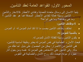 4
‫المحور‬
‫األول‬
:
‫القواعد‬
‫العامة‬
‫لعقد‬
‫التأمين‬
.
‫يلجأ‬
‫االنسان‬
‫إلى‬
‫وسائل‬
‫متعددة‬
‫للحماية‬
‫وتفادي‬
‫األخطار‬
‫كاالدخار‬
‫وا‬
‫لتأمين‬
.
‫التأمين‬
‫وسيلة‬
‫فعالة‬
‫لتفادي‬
‫األخطار‬
‫المحدقة‬
‫فما‬
‫هو‬
‫عقد‬
‫التأ‬
‫مين‬
‫؟‬
‫وما‬
‫هي‬
‫وظائفه؟‬
‫وما‬
‫هي‬
‫أنواعه؟‬

1
-
‫التأمين‬ ‫وظائف‬
:

‫المؤم‬ ‫آو‬ ‫له‬ ‫المؤمن‬ ‫أمام‬ ‫كنا‬ ‫إذا‬ ‫ما‬ ‫بحسب‬ ‫التأمين‬ ‫وظائف‬ ‫تختلف‬
‫ن‬
.

‫له‬ ‫للمؤمن‬ ‫بالنسبة‬
:

‫له‬ ‫للمؤمن‬ ‫األمان‬ ‫لكفالة‬ ‫وسيلة‬ ‫التأمين‬ ‫يكون‬
.
‫أساسية‬ ‫وظيفة‬ ‫يعتبر‬ ‫له‬ ‫المؤمن‬ ‫نفس‬ ‫في‬ ‫الطمأنينة‬ ‫و‬ ‫األمان‬ ‫فبعث‬
،‫للتأمين‬
‫األضرار‬ ‫من‬ ‫التأمين‬ ‫ففي‬
:
‫من‬ ‫هلك‬ ‫لما‬ ‫بديل‬ ‫على‬ ‫الحصول‬ ‫من‬ ‫يمكن‬
‫ماله‬
.
‫أ‬ ‫يعول‬ ‫ومن‬ ‫نفسه‬ ‫له‬ ‫المؤمن‬ ‫يقي‬ ‫األشخاص‬ ‫على‬ ‫التأمين‬ ‫وفي‬
‫ثار‬
‫النفوس‬ ‫في‬ ‫والطمأنينة‬ ‫األمان‬ ‫روح‬ ‫ذلك‬ ‫فيبعث‬ ،‫موته‬ ‫او‬ ‫عجزه‬
 