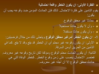 
‫األولى‬ ‫الفقرة‬
:
‫الخطر‬ ‫يكون‬ ‫ان‬
‫واقعة‬
‫احتمالي‬
‫ة‬
‫فكرة‬ ‫على‬ ‫التامين‬ ‫يقوم‬
‫االحتمال‬
.
‫ل‬
‫يج‬ ‫وقوعه‬ ‫ضد‬ ‫المؤمن‬ ‫الحادث‬ ‫فإن‬ ‫ذلك‬
‫أن‬ ‫ب‬
‫يكون‬
:

-
‫الوقوع‬ ‫محقق‬ ‫غير‬ ‫حادثا‬
.

-
‫مستحيال‬ ‫حادثا‬ ‫يكون‬ ‫ال‬ ‫وأن‬

-
‫مستقبال‬ ‫حادثا‬ ‫يكون‬ ‫وأن‬
1
-
‫الخطر‬ ‫يكون‬ ‫ان‬
‫أمر‬
‫الوقوع‬ ‫محقق‬ ‫غير‬
‫فرضيتي‬ ‫خالل‬ ‫من‬ ‫ذلك‬ ‫ويتجلى‬
‫ن‬
:

‫األولى‬
:
‫ال‬ ‫وقد‬ ‫يقع‬ ‫قد‬ ‫الخطر‬ ‫ان‬ ‫أي‬ ‫محتم‬ ‫غير‬ ‫وقوعه‬ ‫يكون‬ ‫ان‬
‫يقع‬
.
‫ف‬ ‫كما‬
‫ي‬
‫السرقة‬ ‫أومن‬ ‫الحريق‬ ‫من‬ ‫التأمين‬
.
‫الثانية‬
:
‫غير‬ ‫وقوعه‬ ‫تاريخ‬ ‫لكن‬ ‫ومؤكدا‬ ‫الوقوع‬ ‫محتم‬ ‫الحادث‬ ‫يكون‬ ‫أن‬
‫مع‬
‫روف‬
.
‫وقوع‬ ‫زمن‬ ‫على‬ ‫ينصب‬ ‫االحتمال‬ ‫فعنصر‬
‫الخطر‬
.
‫هي‬ ‫التي‬ ‫الوفاة‬ ‫كخطر‬
‫معروف‬ ‫غير‬ ‫أجله‬ ‫أن‬ ‫إال‬ ‫الوقوع‬ ‫محقق‬ ‫حادث‬
.
40
 