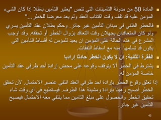 
‫المادة‬
50
‫التي‬ ‫التأمينات‬ ‫مدونة‬ ‫من‬
‫تنص‬
"
‫كا‬ ‫إذا‬ ‫باطال‬ ‫التأمين‬ ‫يعتبر‬
‫الشيء‬ ‫ن‬
‫معرضا‬ ‫يعد‬ ‫ولم‬ ‫العقد‬ ‫اكتتاب‬ ‫وقت‬ ‫تلف‬ ‫قد‬ ‫عليه‬ ‫المؤمن‬
‫للخطر‬
"...

‫غير‬ ‫التأمين‬ ‫ميدان‬ ‫في‬ ‫الظني‬ ‫فالخطر‬
‫جائز‬
.
‫التأمين‬ ‫عقد‬ ‫بطالن‬ ‫وحكم‬
‫يسري‬
‫أو‬ ‫الخطر‬ ‫بزوال‬ ‫التعاقد‬ ‫وقت‬ ‫يجهالن‬ ‫المتعاقدان‬ ‫كان‬ ‫ولو‬
‫تحققه‬
.
‫او‬ ‫وقد‬
‫جب‬
‫ال‬ ‫التأمين‬ ‫أقساط‬ ‫له‬ ‫للمؤمن‬ ‫يعيد‬ ‫ان‬ ‫المؤمن‬ ‫على‬ ‫الحالة‬ ‫هذه‬ ‫في‬ ‫المشرع‬
‫تي‬
‫النفقات‬ ‫اسقاط‬ ‫مع‬ ‫منه‬ ‫تسلمها‬ ‫قد‬ ‫يكون‬
.

‫الثانية‬ ‫الفقرة‬
:
‫إراديا‬ ‫حادثا‬ ‫الخطر‬ ‫يكون‬ ‫ال‬ ‫ان‬

‫وقوع‬ ‫يتوقف‬ ‫أال‬ ‫الخطر‬ ‫في‬ ‫يشترط‬
‫ه‬
‫ال‬ ‫عقد‬ ‫طرفي‬ ‫أحد‬ ‫إرادة‬ ‫محض‬ ‫على‬
‫تأمين‬
‫المؤمن‬ ‫خاصة‬
‫له‬
.
‫عنصر‬ ‫انتفى‬ ‫العقد‬ ‫طرفي‬ ‫احد‬ ‫بإرادة‬ ‫الخطر‬ ‫وقوع‬ ‫تعلق‬ ‫إذا‬
‫االحتمال‬
.
‫أل‬
‫تحقق‬ ‫ن‬
‫أصبح‬ ‫الخطر‬
‫رهينا‬
‫هذا‬ ‫ومشيئة‬ ‫بإرادة‬
‫الطرف‬
.
‫وقت‬ ‫أي‬ ‫في‬ ‫فيستطيع‬
‫شاء‬
‫ف‬ ‫االحتمال‬ ‫معه‬ ‫ينتفي‬ ‫مما‬ ‫التامين‬ ‫مبلغ‬ ‫على‬ ‫والحصول‬ ‫الخطر‬ ‫تحقيق‬
‫يصبح‬
‫جائز‬ ‫غير‬ ‫التأمين‬
.
43
 