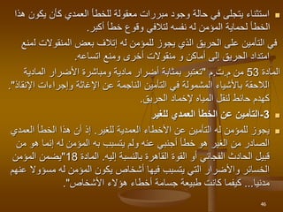 
‫يكو‬ ‫كأن‬ ‫العمدي‬ ‫للخطأ‬ ‫معقولة‬ ‫مبررات‬ ‫وجود‬ ‫حالة‬ ‫في‬ ‫يتجلى‬ ‫استثناء‬
‫هذا‬ ‫ن‬
‫أكبر‬ ‫خطأ‬ ‫وقوع‬ ‫لتالفي‬ ‫نفسه‬ ‫له‬ ‫المؤمن‬ ‫لحماية‬ ‫الخطأ‬
.
‫ل‬ ‫المنقوالت‬ ‫بعض‬ ‫إتالف‬ ‫له‬ ‫للمؤمن‬ ‫يجوز‬ ‫الذي‬ ‫الحريق‬ ‫على‬ ‫التأمين‬ ‫في‬
‫منع‬
‫اتساعه‬ ‫ومنع‬ ‫أخرى‬ ‫منقوالت‬ ‫و‬ ‫أماكن‬ ‫إلى‬ ‫الحريق‬ ‫امتداد‬
.
‫المادة‬
53
‫من‬
‫م‬
.
‫ت‬
.
‫م‬
"
‫المادية‬ ‫األضرار‬ ‫ومباشرة‬ ‫مادية‬ ‫أضرار‬ ‫بمثابة‬ ‫تعتبر‬
‫وإجراءات‬ ‫اإلغاثة‬ ‫عن‬ ‫الناجمة‬ ‫التأمين‬ ‫في‬ ‫المشمولة‬ ‫باألشياء‬ ‫الالحقة‬
‫اإل‬
‫نقاذ‬
."
‫الحريق‬ ‫إلخماد‬ ‫المياه‬ ‫لنقل‬ ‫حائط‬ ‫كهدم‬
.

3
-
‫للغير‬ ‫العمدي‬ ‫الخطأ‬ ‫عن‬ ‫التأمين‬

‫األخطاء‬ ‫عن‬ ‫التأمين‬ ‫له‬ ‫للمؤمن‬ ‫يجوز‬
‫العمدية‬
‫للغير‬
.
‫العمد‬ ‫الخطأ‬ ‫هذا‬ ‫أن‬ ‫إذ‬
‫ي‬
‫يتسبب‬ ‫ولم‬ ‫عنه‬ ‫أجنبي‬ ‫خطأ‬ ‫هو‬ ‫الغير‬ ‫من‬ ‫الصادر‬
‫به‬
‫من‬ ‫هو‬ ‫إنما‬ ‫له‬ ‫المؤمن‬
‫إليه‬ ‫بالنسبة‬ ‫القاهرة‬ ‫القوة‬ ‫أو‬ ‫الفجائي‬ ‫الحادث‬ ‫قبيل‬
.
‫المادة‬
18
"
‫المؤمن‬ ‫يضمن‬
‫له‬ ‫المؤمن‬ ‫يكون‬ ‫أشخاص‬ ‫فيها‬ ‫يتسبب‬ ‫التي‬ ‫واألضرار‬ ‫الخسائر‬
‫مسؤوال‬
‫عنهم‬
‫مدنيا‬
...
‫هؤالء‬ ‫أخطاء‬ ‫جسامة‬ ‫طبيعة‬ ‫كانت‬ ‫كيفما‬
‫األشخاص‬
."
46
 