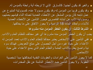 
‫أجنبيا‬ ‫يكون‬ ‫قد‬ ‫والغير‬
:
‫بالمؤمن‬ ‫رابطة‬ ‫أية‬ ‫تربطه‬ ‫ال‬ ‫الذي‬ ‫كالسارق‬
‫ل‬
‫ه‬
.

‫يكون‬ ‫وقد‬
‫قريب‬
‫ا‬
‫و‬ ‫له‬ ‫المؤمن‬ ‫من‬
‫قد‬
‫يكون‬
‫مسؤوال‬
‫المتب‬ ‫كمسؤولية‬ ،‫عنه‬
‫عن‬ ‫وع‬
‫األخطاء‬ ‫عن‬ ‫المشغل‬ ‫يؤمن‬ ‫كأن‬ ‫تابعه‬ ‫عمل‬
‫العمدية‬
‫أثناء‬ ‫لعماله‬
‫قيامهم‬
‫بع‬
،‫ملهم‬
‫األخطاء‬ ‫عن‬ ‫التأمين‬ ‫فيجوز‬ ‫القاصرين‬ ‫أبنائه‬ ‫عن‬ ‫األب‬ ‫ومسؤولية‬
‫العمد‬
‫ية‬
‫المادة‬ ‫وأحكام‬ ،‫لألبناء‬
18
‫يخالفها‬ ‫ما‬ ‫على‬ ‫االتفاق‬ ‫يجوز‬ ‫وال‬ ‫إلزامية‬
.

‫الثالث‬ ‫الشرط‬
:
‫مشروعا‬ ‫منه‬ ‫المؤمن‬ ‫الخطر‬ ‫يكون‬ ‫أن‬
‫واآلداب‬ ‫العام‬ ‫للنظام‬ ‫مخالف‬ ‫غير‬ ‫أي‬ ‫مشروعا‬ ‫منه‬ ‫المؤمن‬ ‫الخطر‬ ‫يكون‬ ‫أن‬ ‫يجب‬
.

‫تعم‬ ‫واآلداب‬ ‫العام‬ ‫للنظام‬ ‫مخالفا‬ ‫يعتبر‬ ‫األشخاص‬ ‫على‬ ‫التأمين‬ ‫ففي‬
‫له‬ ‫المؤمن‬ ‫د‬
‫مبلغ‬ ‫على‬ ‫الحصول‬ ‫أجل‬ ‫من‬ ‫غيره‬ ‫حياة‬ ‫على‬ ‫االعتداء‬
‫التعويض‬
.
‫س‬ ‫فهناك‬
‫وء‬
‫حي‬ ‫على‬ ‫االعتداء‬ ‫يمنع‬ ‫الذي‬ ‫العام‬ ‫والنظام‬ ‫العامة‬ ‫باآلداب‬ ‫يخل‬ ‫واضح‬ ‫نية‬
‫اة‬
‫األشخاص‬
.
‫ش‬ ‫مبدأ‬ ‫لمخالفتها‬ ‫النقدية‬ ‫والعقوبات‬ ‫الغرامات‬ ‫على‬ ‫التأمين‬ ‫يجوز‬ ‫ال‬ ‫كما‬
‫خصية‬
‫العقوبة‬
.
‫نقل‬ ‫عن‬ ‫الناشئة‬ ‫األخطار‬ ‫ضد‬ ‫التأمين‬ ‫يجوز‬ ‫وال‬
،‫المخدرات‬
47
 