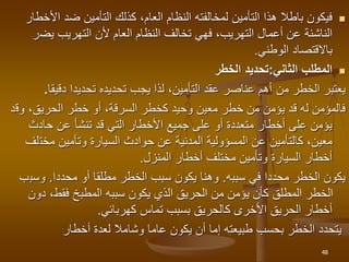 
‫األ‬ ‫ضد‬ ‫التأمين‬ ‫كذلك‬ ،‫العام‬ ‫النظام‬ ‫لمخالفته‬ ‫التأمين‬ ‫هذا‬ ‫باطال‬ ‫فيكون‬
‫خطار‬
‫يض‬ ‫التهريب‬ ‫ألن‬ ‫العام‬ ‫النظام‬ ‫تخالف‬ ‫فهي‬ ،‫التهريب‬ ‫أعمال‬ ‫عن‬ ‫الناشئة‬
‫ر‬
‫الوطني‬ ‫باالقتصاد‬
.

‫الثاني‬ ‫المطلب‬
:
‫الخطر‬ ‫تحديد‬
‫من‬ ‫الخطر‬ ‫يعتبر‬
‫أهم‬
‫دقيقا‬ ‫تحديدا‬ ‫تحديده‬ ‫يجب‬ ‫لذا‬ ،‫التأمين‬ ‫عقد‬ ‫عناصر‬
.
‫وق‬ ،‫الحريق‬ ‫خطر‬ ‫أو‬ ،‫السرقة‬ ‫كخطر‬ ‫وحيد‬ ‫معين‬ ‫خطر‬ ‫من‬ ‫يؤمن‬ ‫قد‬ ‫له‬ ‫فالمؤمن‬
‫د‬
‫حادث‬ ‫عن‬ ‫تنشأ‬ ‫قد‬ ‫التي‬ ‫األخطار‬ ‫جميع‬ ‫على‬ ‫أو‬ ‫متعددة‬ ‫أخطار‬ ‫على‬ ‫يؤمن‬
‫مخت‬ ‫وتأمين‬ ‫السيارة‬ ‫حوادث‬ ‫عن‬ ‫المدنية‬ ‫المسؤولية‬ ‫عن‬ ‫كالتأمين‬ ،‫معين‬
‫لف‬
‫المنزل‬ ‫أخطار‬ ‫مختلف‬ ‫وتأمين‬ ‫السيارة‬ ‫أخطار‬
.
‫في‬ ‫محددا‬ ‫الخطر‬ ‫يكون‬
‫سببه‬
.
‫أو‬ ‫مطلقا‬ ‫الخطر‬ ‫سبب‬ ‫يكون‬ ‫وهنا‬
‫محددا‬
.
‫وسب‬
‫ب‬
‫دو‬ ،‫فقط‬ ‫المطبخ‬ ‫سببه‬ ‫يكون‬ ‫الذي‬ ‫الحريق‬ ‫من‬ ‫يؤمن‬ ‫كأن‬ ‫المطلق‬ ‫الخطر‬
‫ن‬
‫كهربائي‬ ‫تماس‬ ‫بسبب‬ ‫كالحريق‬ ‫األخرى‬ ‫الحريق‬ ‫أخطار‬
.
‫أخطار‬ ‫لعدة‬ ‫وشامال‬ ‫عاما‬ ‫يكون‬ ‫أن‬ ‫إما‬ ‫طبيعته‬ ‫بحسب‬ ‫الخطر‬ ‫يتحدد‬
48
 