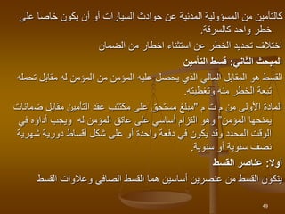 ‫عل‬ ‫خاصا‬ ‫يكون‬ ‫أن‬ ‫أو‬ ‫السيارات‬ ‫حوادث‬ ‫عن‬ ‫المدنية‬ ‫المسؤولية‬ ‫من‬ ‫كالتأمين‬
‫ى‬
‫كالسرقة‬ ‫واحد‬ ‫خطر‬
.
‫الضمان‬ ‫من‬ ‫اخطار‬ ‫استثناء‬ ‫عن‬ ‫الخطر‬ ‫تحديد‬ ‫اختالف‬
‫الثاني‬ ‫المبحث‬
:
‫التأمين‬ ‫قسط‬
‫تح‬ ‫مقابل‬ ‫له‬ ‫المؤمن‬ ‫من‬ ‫المؤمن‬ ‫عليه‬ ‫يحصل‬ ‫الذي‬ ‫المالي‬ ‫المقابل‬ ‫هو‬ ‫القسط‬
‫مله‬
‫وتغطيته‬ ‫منه‬ ‫الخطر‬ ‫تبعة‬
.
‫ت‬ ‫م‬ ‫من‬ ‫األولى‬ ‫المادة‬
‫م‬
"
‫ض‬ ‫مقابل‬ ‫التأمين‬ ‫عقد‬ ‫مكتتب‬ ‫على‬ ‫مستحق‬ ‫مبلغ‬
‫مانات‬
‫المؤمن‬ ‫يمنحها‬
”
‫في‬ ‫أداؤه‬ ‫ويجب‬ ‫له‬ ‫المؤمن‬ ‫عاتق‬ ‫على‬ ‫أساسي‬ ‫التزام‬ ‫وهو‬
‫شهري‬ ‫دورية‬ ‫أقساط‬ ‫شكل‬ ‫على‬ ‫أو‬ ‫واحدة‬ ‫دفعة‬ ‫في‬ ‫يكون‬ ‫وقد‬ ‫المحدد‬ ‫الوقت‬
‫ة‬
‫سنوية‬ ‫أو‬ ‫سنوية‬ ‫نصف‬
.
‫أوال‬
:
‫القسط‬ ‫عناصر‬
‫القسط‬ ‫وعالوات‬ ‫الصافي‬ ‫القسط‬ ‫هما‬ ‫أساسين‬ ‫عنصرين‬ ‫من‬ ‫القسط‬ ‫يتكون‬
49
 