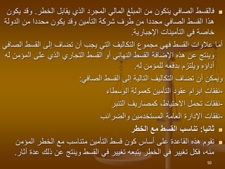 
‫يقابل‬ ‫الذي‬ ‫المجرد‬ ‫المالي‬ ‫المبلغ‬ ‫من‬ ‫يتكون‬ ‫الصافي‬ ‫فالقسط‬
‫الخطر‬
.
‫يكون‬ ‫وقد‬
‫الدو‬ ‫من‬ ‫محددا‬ ‫يكون‬ ‫وقد‬ ‫التأمين‬ ‫شركة‬ ‫طرف‬ ‫من‬ ‫محددا‬ ‫الصافي‬ ‫القسط‬ ‫هذا‬
‫لة‬
‫اإلجبارية‬ ‫التأمينات‬ ‫في‬ ‫خاصة‬
.
‫القسط‬ ‫إلى‬ ‫تضاف‬ ‫أن‬ ‫يجب‬ ‫التي‬ ‫التكاليف‬ ‫مجموع‬ ‫فهي‬ ‫القسط‬ ‫عالوات‬ ‫أما‬
‫الصافي‬
‫ال‬ ‫على‬ ‫الذي‬ ‫التجاري‬ ‫القسط‬ ‫أو‬ ‫النهائي‬ ‫القسط‬ ‫اإلضافة‬ ‫هذه‬ ‫عن‬ ‫وينتج‬
‫له‬ ‫مؤمن‬
‫له‬ ‫للمؤمن‬ ‫بدفعه‬ ‫ويلتزم‬ ‫أداؤه‬
.
‫الصافي‬ ‫القسط‬ ‫إلى‬ ‫التالية‬ ‫التكاليف‬ ‫تضاف‬ ‫أن‬ ‫ويمكن‬
:
-
‫الوسطاء‬ ‫كعمولة‬ ‫التأمين‬ ‫عقود‬ ‫ابرام‬ ‫نفقات‬
-
‫كمصاريف‬ ،‫االحتياط‬ ‫تحمل‬ ‫نفقات‬
‫التنبر‬
-
‫والضرائب‬ ‫المستخدمين‬ ‫العامة‬ ‫اإلدارة‬ ‫نفقات‬

‫ثانيا‬
:
‫الخطر‬ ‫مع‬ ‫القسط‬ ‫تناسب‬

‫المؤم‬ ‫الخطر‬ ‫مع‬ ‫متناسب‬ ‫التأمين‬ ‫قسط‬ ‫كون‬ ‫أساس‬ ‫على‬ ‫القاعدة‬ ‫هذه‬ ‫تقوم‬
‫ن‬
‫ذ‬ ‫عن‬ ‫وينتج‬ ‫القسط‬ ‫في‬ ‫تغيير‬ ‫يتبعه‬ ‫الخطر‬ ‫في‬ ‫تغيير‬ ‫فكل‬ ،‫منه‬
‫آثار‬ ‫عدة‬ ‫لك‬
.
50
 