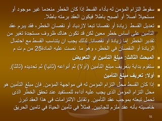 
‫أو‬ ‫موجود‬ ‫غير‬ ‫منعدما‬ ‫الخطر‬ ‫كان‬ ‫إذا‬ ‫القسط‬ ‫بأداء‬ ‫له‬ ‫المؤمن‬ ‫التزام‬ ‫سقوط‬
‫باطال‬ ‫برمته‬ ‫العقد‬ ‫فيكون‬ ‫باطال‬ ‫أصبح‬ ‫أو‬ ‫أصال‬ ‫مستحيال‬
.

‫ي‬ ‫فقد‬ ،‫الخطر‬ ‫نقصان‬ ‫أو‬ ‫الزدياد‬ ‫تبعا‬ ‫نقصانا‬ ‫أو‬ ‫زيادة‬ ‫القسط‬ ‫تعديل‬
‫عقد‬ ‫برم‬
‫تغير‬ ‫مستجدة‬ ‫ظروف‬ ‫هناك‬ ‫تكون‬ ‫قد‬ ‫لكن‬ ‫معين‬ ‫خطر‬ ‫أساس‬ ‫على‬ ‫التأمين‬
‫من‬
‫او‬ ‫زيادة‬ ‫إما‬ ‫الخطر‬ ‫تقدير‬
‫نقصانا‬
.
‫اح‬ ‫مع‬ ‫القسط‬ ‫يتناسب‬ ‫ان‬ ‫يجب‬ ‫لذلك‬
‫تمال‬
‫عليه‬ ‫نصت‬ ‫ما‬ ‫وهو‬ ،‫الخطر‬ ‫في‬ ‫النقصان‬ ‫أو‬ ‫الزيادة‬
‫المادة‬
25
‫م‬ ‫ت‬ ‫م‬ ‫من‬

‫الثالث‬ ‫المبحث‬
:
‫التعويض‬ ‫او‬ ‫التأمين‬ ‫مبلغ‬

‫مبلغ‬ ‫بتعريف‬ ‫بداية‬ ‫ستقوم‬
‫التأمين‬
(
‫أوال‬
)
‫ثم‬
‫أنواعه‬
(
‫ثانيا‬
)
‫ثم‬
‫تح‬
‫ديده‬
(
‫ثالثا‬
.)

‫أوال‬
:
‫التأمين‬ ‫مبلغ‬ ‫تعريف‬

‫مواجهة‬ ‫فى‬ ‫له‬ ‫المؤمن‬ ‫التزام‬ ‫محل‬ ‫القسط‬ ‫كان‬ ‫إذا‬
‫المؤمن‬
.
‫التأمي‬ ‫مبلغ‬ ‫فإن‬
‫هو‬ ‫ن‬
‫ال‬ ‫الخطر‬ ‫تحقق‬ ‫عند‬ ‫للمستفيد‬ ‫أداءه‬ ‫عليه‬ ‫يجب‬ ‫الذى‬ ‫المؤمن‬ ‫التزام‬ ‫محل‬
‫ذى‬
‫عقد‬ ‫بموجب‬ ‫تبعته‬ ‫تحمل‬
‫التأمين‬
.
‫ت‬ ‫العقد‬ ‫هذا‬ ‫فى‬ ‫االلتزامات‬ ‫وتقابل‬
‫برز‬
‫ملزم‬ ‫عقد‬ ‫بأنه‬ ‫خاصيته‬
‫للجانبين‬
.
‫تام‬ ‫في‬ ‫الحياة‬ ‫تأمين‬ ‫في‬ ‫فمثال‬
‫الحريق‬ ‫ين‬
51
 
