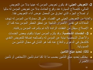 2
-
‫العيني‬ ‫التعويض‬
:
‫ي‬ ‫قد‬
‫كون‬
‫التعو‬ ‫من‬ ‫بدال‬ ‫عينيا‬ ‫له‬ ‫المؤمن‬ ‫تعويض‬
‫يض‬
‫م‬ ‫له‬ ‫المؤمن‬ ‫تعويض‬ ‫من‬ ‫بدال‬ ‫الحادث‬ ‫وقوع‬ ‫عند‬ ‫السيارة‬ ‫كإصالح‬ ،‫المالي‬
‫اليا‬
‫نقدا‬ ‫التعويض‬ ‫أداء‬ ‫عوض‬ ‫المعمل‬ ‫من‬ ‫احترق‬ ‫الذي‬ ‫الجزء‬ ‫إصالح‬ ‫أو‬
.
‫تهد‬ ‫له‬ ‫المؤمن‬ ‫من‬ ‫محاولة‬ ‫كل‬ ‫على‬ ‫القضاء‬ ‫هي‬ ‫العيني‬ ‫التعويض‬ ‫من‬ ‫والغاية‬
‫ف‬
‫المغاالت‬
‫أن‬ ‫كما‬ ‫منه‬ ‫المؤمن‬ ‫الخطر‬ ‫تحقق‬ ‫عن‬ ‫الناتجة‬ ‫األضرار‬ ‫تقدير‬ ‫في‬

‫ورقابته‬ ‫المؤمن‬ ‫بإشراف‬ ‫تم‬ ‫ألنه‬ ‫الزائدة‬ ‫النفقات‬ ‫من‬ ‫سيقلل‬ ‫اإلصالح‬
.

3
-
‫الشخصية‬ ‫الخدمات‬
:
‫الخدم‬ ‫ببعض‬ ‫بالقيام‬ ‫احيانا‬ ‫المؤمن‬ ‫يلتزم‬ ‫وقد‬
‫ات‬
‫ال‬ ‫للتعويض‬ ‫إضافة‬ ‫ولصالحه‬ ‫له‬ ‫المؤمن‬ ‫عن‬ ‫نيابة‬ ‫الشخصية‬ ‫واألعمال‬
‫نقدي‬
‫من‬ ‫التأمين‬ ‫مجال‬ ‫في‬ ‫الشأن‬ ‫هو‬ ‫كما‬ ‫عنه‬ ‫والدفاع‬ ‫الدعوى‬ ‫في‬ ‫كالتدخل‬
‫المسؤولية‬
.

‫ثالثا‬
:
‫التأمين‬ ‫مبلغ‬ ‫تحديد‬

‫أو‬ ‫األشخاص‬ ‫تأمين‬ ‫امام‬ ‫كنا‬ ‫إذا‬ ‫ما‬ ‫بحسب‬ ‫التأمين‬ ‫مبلغ‬ ‫تحديد‬ ‫يختلف‬
‫تأمين‬
‫األضرار‬
53
 