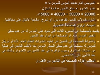 
‫للمؤمن‬ ‫المؤمن‬ ‫يدفعه‬ ‫الذى‬ ‫التعويض‬
‫له‬
=

‫مقدار‬
‫الضرر‬
×
‫مبلغ‬
‫التأمين‬
÷
‫المنزل‬ ‫قيمة‬

20000
×
30000
÷
40000
=
15000
‫د‬
.

‫أي‬ ‫دون‬ ‫للقاعدة‬ ‫التأمين‬ ‫مقاوالت‬ ‫اشارة‬
‫شرح‬
.
‫مخال‬ ‫على‬ ‫االتفاق‬ ‫امكانية‬
‫فتها‬
.

‫الرابع‬ ‫المبحث‬
:
‫التأمينية‬ ‫المصلحة‬
‫عد‬ ‫من‬ ‫له‬ ‫المؤمن‬ ‫على‬ ‫تعود‬ ‫التي‬ ‫الفائدة‬ ،‫التأمين‬ ‫في‬ ‫بالمصلحة‬ ‫يقصد‬
‫تحقق‬ ‫م‬
‫منه‬ ‫المؤمن‬ ‫الخطر‬
.
‫التأمين‬ ‫عقد‬ ‫ابرام‬ ‫من‬ ‫المصلحة‬ ‫او‬
.

‫ل‬ ‫ألنه‬ ،‫العام‬ ‫النظام‬ ‫اعتبارات‬ ‫تمليه‬ ‫أمر‬ ‫التامين‬ ‫في‬ ‫المصلحة‬ ‫واشتراط‬
‫يكن‬ ‫لم‬ ‫و‬
‫إلى‬ ‫التأمين‬ ‫النقلب‬ ‫منه‬ ‫المؤمن‬ ‫الخطر‬ ‫تحقق‬ ‫عدم‬ ‫في‬ ‫مصلحة‬ ‫له‬ ‫للمؤمن‬
‫عملية‬
‫عمليات‬ ‫من‬
‫المقامرة‬
.
‫وكذلك‬ ‫األضرار‬ ‫من‬ ‫التأمين‬ ‫عقد‬ ‫في‬ ‫توافرها‬ ‫وجوب‬
‫في‬
‫األشخاص‬ ‫على‬ ‫التأمين‬ ‫عقد‬
.

‫األول‬ ‫المطلب‬
:
‫األضرار‬ ‫من‬ ‫التأمين‬ ‫في‬ ‫المصلحة‬
57
 