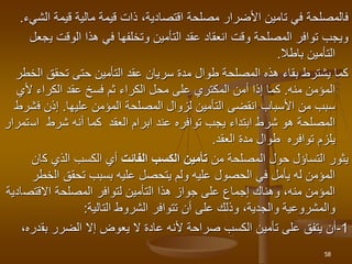 ‫مالية‬ ‫قيمة‬ ‫ذات‬ ،‫اقتصادية‬ ‫مصلحة‬ ‫األضرار‬ ‫تامين‬ ‫في‬ ‫فالمصلحة‬
‫ا‬ ‫قيمة‬
‫لشيء‬
.
‫ي‬ ‫الوقت‬ ‫هذا‬ ‫في‬ ‫وتخلفها‬ ‫التأمين‬ ‫عقد‬ ‫انعقاد‬ ‫وقت‬ ‫المصلحة‬ ‫توافر‬ ‫ويجب‬
‫جعل‬
‫باطال‬ ‫التأمين‬
.
‫ا‬ ‫تحقق‬ ‫حتى‬ ‫التأمين‬ ‫عقد‬ ‫سريان‬ ‫مدة‬ ‫طوال‬ ‫المصلحة‬ ‫هذه‬ ‫بقاء‬ ‫يشترط‬ ‫كما‬
‫لخطر‬
‫المؤمن‬
‫منه‬
.
‫محل‬ ‫على‬ ‫المكتري‬ ‫أمن‬ ‫إذا‬ ‫كما‬
‫الكراء‬
‫عقد‬ ‫فسخ‬ ‫ثم‬
‫الكراء‬
‫ألي‬
‫المؤمن‬ ‫المصلحة‬ ‫لزوال‬ ‫التأمين‬ ‫انقضى‬ ‫األسباب‬ ‫من‬ ‫سبب‬
‫عليها‬
.
‫ف‬ ‫إذن‬
‫شرط‬
‫اس‬ ‫شرط‬ ‫أنه‬ ‫كما‬ ‫العقد‬ ‫ابرام‬ ‫عند‬ ‫توافره‬ ‫يجب‬ ‫ابتداء‬ ‫شرط‬ ‫هو‬ ‫المصلحة‬
‫تمرار‬
‫العقد‬ ‫مدة‬ ‫طوال‬ ‫توافره‬ ‫يلزم‬
.
‫من‬ ‫المصلحة‬ ‫حول‬ ‫التساؤل‬ ‫يثور‬
‫الفائت‬ ‫الكسب‬ ‫تأمين‬
‫ك‬ ‫الذي‬ ‫الكسب‬ ‫أي‬
‫ان‬
‫ال‬ ‫تحقق‬ ‫بسبب‬ ‫عليه‬ ‫يتحصل‬ ‫ولم‬ ‫عليه‬ ‫الحصول‬ ‫في‬ ‫يأمل‬ ‫له‬ ‫المؤمن‬
‫خطر‬
‫االقتص‬ ‫المصلحة‬ ‫لتوافر‬ ‫التأمين‬ ‫هذا‬ ‫جواز‬ ‫على‬ ‫إجماع‬ ‫وهناك‬ ،‫منه‬ ‫المؤمن‬
‫ادية‬
‫التالية‬ ‫الشروط‬ ‫تتوافر‬ ‫أن‬ ‫على‬ ‫وذلك‬ ،‫والجدية‬ ‫والمشروعية‬
:
1
-
‫الضرر‬ ‫إال‬ ‫يعوض‬ ‫ال‬ ‫عادة‬ ‫ألنه‬ ‫صراحة‬ ‫الكسب‬ ‫تأمين‬ ‫على‬ ‫يتفق‬ ‫أن‬
‫بق‬
،‫دره‬
58
 