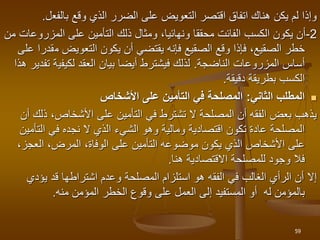 ‫بالفع‬ ‫وقع‬ ‫الذي‬ ‫الضرر‬ ‫على‬ ‫التعويض‬ ‫اقتصر‬ ‫اتفاق‬ ‫هناك‬ ‫يكن‬ ‫لم‬ ‫وإذا‬
‫ل‬
.
2
-
‫المزر‬ ‫على‬ ‫التأمين‬ ‫ذلك‬ ‫ومثال‬ ،‫ونهائيا‬ ‫محققا‬ ‫الفائت‬ ‫الكسب‬ ‫يكون‬ ‫أن‬
‫من‬ ‫وعات‬
‫م‬ ‫التعويض‬ ‫يكون‬ ‫أن‬ ‫يقتضي‬ ‫فإنه‬ ‫الصقيع‬ ‫وقع‬ ‫فإذا‬ ،‫الصقيع‬ ‫خطر‬
‫على‬ ‫قدرا‬
‫المزروعات‬ ‫أساس‬
‫الناضجة‬
.
‫لكيفي‬ ‫العقد‬ ‫بيان‬ ‫أيضا‬ ‫فيشترط‬ ‫لذلك‬
‫ة‬
‫تفدير‬
‫هذا‬
‫دقيقة‬ ‫بطريقة‬ ‫الكسب‬
.

‫الثاني‬ ‫المطلب‬
:
‫األشخاص‬ ‫على‬ ‫التأمين‬ ‫في‬ ‫المصلحة‬
‫ذ‬ ،‫األشخاص‬ ‫على‬ ‫التأمين‬ ‫في‬ ‫تشترط‬ ‫ال‬ ‫المصلحة‬ ‫أن‬ ‫الفقه‬ ‫بعض‬ ‫يذهب‬
‫أن‬ ‫لك‬
‫التأ‬ ‫في‬ ‫نجده‬ ‫ال‬ ‫الذي‬ ‫الشيء‬ ‫وهو‬ ‫ومالية‬ ‫اقتصادية‬ ‫تكون‬ ‫عادة‬ ‫المصلحة‬
‫مين‬
‫العجز‬ ،‫المرض‬ ،‫الوفاة‬ ‫على‬ ‫التأمين‬ ‫موضوعه‬ ‫يكون‬ ‫الذي‬ ‫األشخاص‬ ‫على‬
،
‫هنا‬ ‫االقتصادية‬ ‫للمصلحة‬ ‫وجود‬ ‫فال‬
.
‫إال‬
‫المصلحة‬ ‫استلزام‬ ‫هو‬ ‫الفقه‬ ‫في‬ ‫الغالب‬ ‫الرأي‬ ‫أن‬
‫يؤد‬ ‫قد‬ ‫اشتراطها‬ ‫وعدم‬
‫ي‬
‫منه‬ ‫المؤمن‬ ‫الخطر‬ ‫وقوع‬ ‫على‬ ‫العمل‬ ‫إلى‬ ‫المستفيد‬ ‫أو‬ ‫له‬ ‫بالمؤمن‬
.
59
 