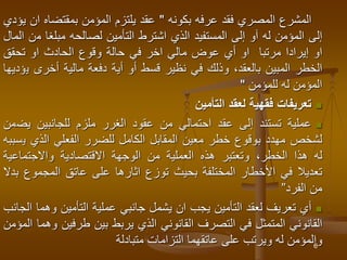 6
‫المشرع‬
‫المصري‬
‫فقد‬
‫عرفه‬
‫بكونه‬
"
‫عقد‬
‫يلتزم‬
‫المؤمن‬
‫بمقتضاه‬
‫ا‬
‫ن‬
‫يؤدي‬
‫إلى‬
‫المؤمن‬
‫له‬
‫آو‬
‫إلى‬
‫المستفيد‬
‫الذي‬
‫اشترط‬
‫التأمين‬
‫لصالحه‬
‫مبلغا‬
‫م‬
‫ن‬
‫المال‬
‫او‬
‫إيرادا‬
‫مرتبا‬
‫او‬
‫أي‬
‫عوض‬
‫مالي‬
‫اخر‬
‫في‬
‫حالة‬
‫وقوع‬
‫الحادث‬
‫او‬
‫تحقق‬
‫الخطر‬
‫المبين‬
،‫بالعقد‬
‫وذلك‬
‫في‬
‫نظير‬
‫قسط‬
‫أو‬
‫أية‬
‫دفعة‬
‫مالية‬
‫أخرى‬
‫ي‬
‫ؤديها‬
‫المؤمن‬
‫له‬
‫للمؤمن‬
"

‫تعريفات‬
‫فقهية‬
‫لعقد‬
‫التأمين‬

‫عملية‬
‫تستند‬
‫إلى‬
‫عقد‬
‫احتمالي‬
‫من‬
‫عقود‬
‫الغرر‬
‫ملزم‬
‫للجانبين‬
‫يض‬
‫من‬
‫لشخص‬
‫مهدد‬
‫بوقوع‬
‫خطر‬
‫معين‬
‫المقابل‬
‫الكامل‬
‫للضرر‬
‫الفعلي‬
‫الذي‬
‫ي‬
‫سببه‬
‫له‬
‫هذا‬
،‫الخطر‬
‫وتعتبر‬
‫هذه‬
‫العملية‬
‫من‬
‫الوجهة‬
‫االقتصادية‬
‫واالجتماعية‬
‫تعديال‬
‫في‬
‫األخطار‬
‫المختلفة‬
‫بحيث‬
‫توزع‬
‫اثارها‬
‫على‬
‫عاتق‬
‫المجموع‬
‫بدال‬
‫من‬
‫الفرد‬
”

‫أي‬
‫تعريف‬
‫لعقد‬
‫التأمين‬
‫يجب‬
‫ان‬
‫يشمل‬
‫جانبي‬
‫عملية‬
‫التأمين‬
‫وهم‬
‫ا‬
‫الجانب‬
‫القانوني‬
‫المتمثل‬
‫في‬
‫التصرف‬
‫القانوني‬
‫الذي‬
‫يربط‬
‫بين‬
‫طرفين‬
‫وهما‬
‫المؤمن‬
‫والمؤمن‬
‫له‬
‫ويرتب‬
‫على‬
‫عاتقهما‬
‫التزامات‬
‫متبادلة‬
 